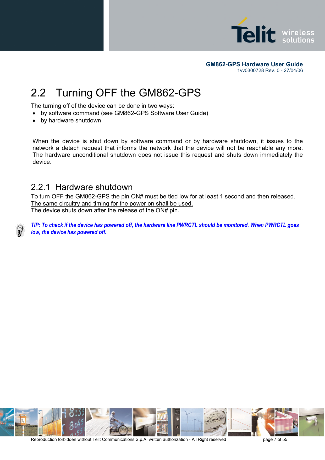        GM862-GPS Hardware User Guide   1vv0300728 Rev. 0 - 27/04/06    Reproduction forbidden without Telit Communications S.p.A. written authorization - All Right reserved    page 7 of 55  2.2   Turning OFF the GM862-GPS The turning off of the device can be done in two ways: •  by software command (see GM862-GPS Software User Guide) •  by hardware shutdown   When the device is shut down by software command or by hardware shutdown, it issues to the network a detach request that informs the network that the device will not be reachable any more. The hardware unconditional shutdown does not issue this request and shuts down immediately the device.  2.2.1  Hardware shutdown To turn OFF the GM862-GPS the pin ON# must be tied low for at least 1 second and then released. The same circuitry and timing for the power on shall be used. The device shuts down after the release of the ON# pin.  TIP: To check if the device has powered off, the hardware line PWRCTL should be monitored. When PWRCTL goes low, the device has powered off. 