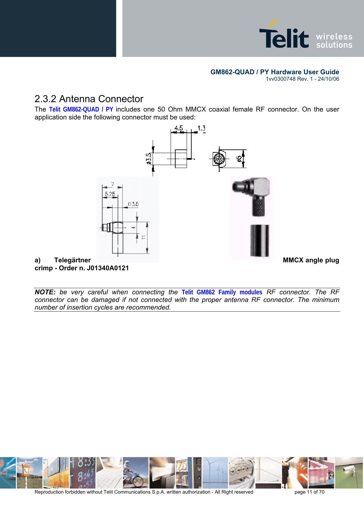        GM862-QUAD / PY Hardware User Guide   1vv0300748 Rev. 1 - 24/10/06    Reproduction forbidden without Telit Communications S.p.A. written authorization - All Right reserved    page 11 of 70  2.3.2 Antenna Connector The  Telit GM862-QUAD / PY includes one 50 Ohm MMCX coaxial female RF connector. On the user application side the following connector must be used:                  a)  Telegärtner  MMCX angle plug crimp - Order n. J01340A0121   NOTE: be very careful when connecting the Telit GM862 Family modules RF connector. The RF connector can be damaged if not connected with the proper antenna RF connector. The minimum number of insertion cycles are recommended.  