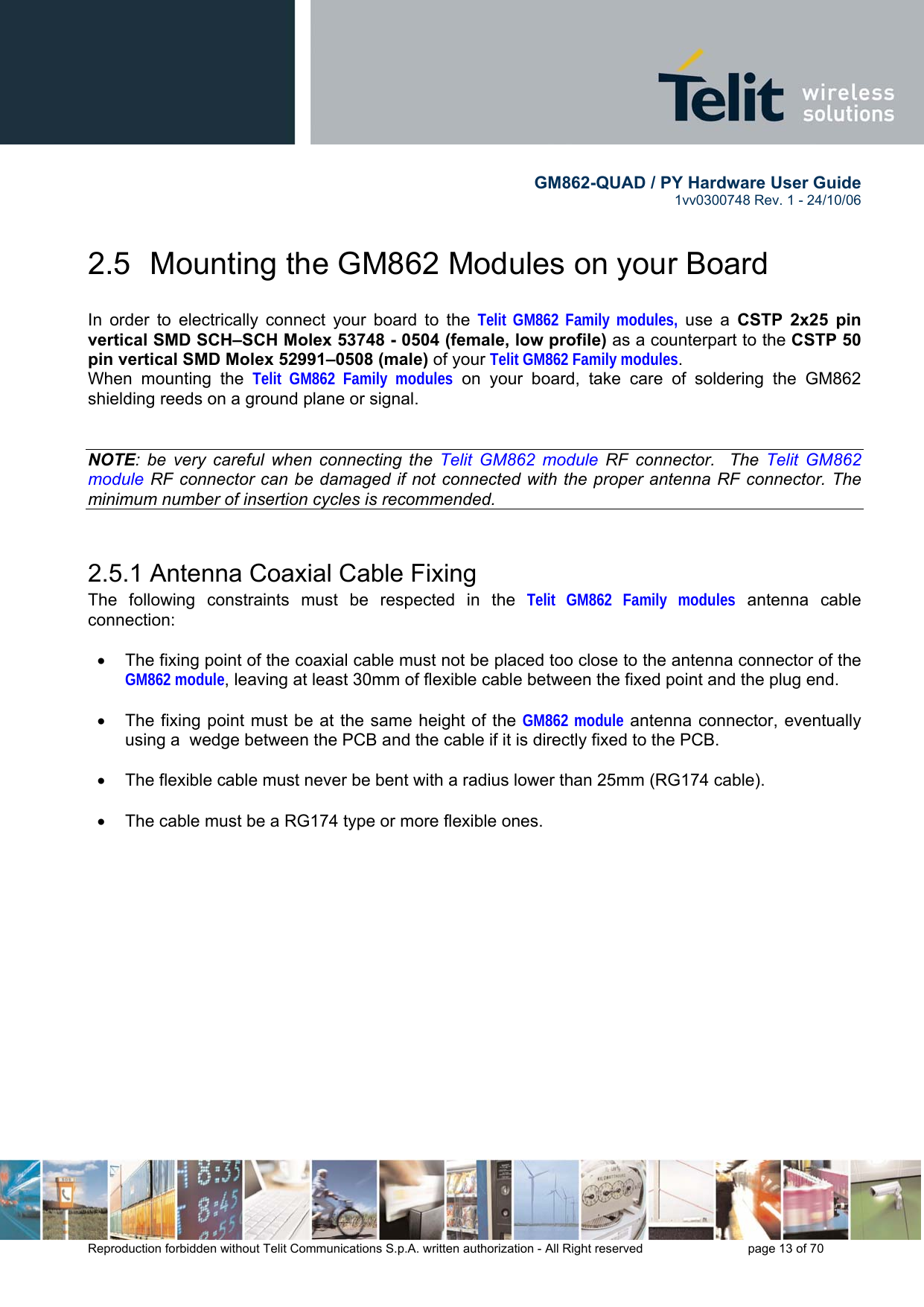        GM862-QUAD / PY Hardware User Guide   1vv0300748 Rev. 1 - 24/10/06    Reproduction forbidden without Telit Communications S.p.A. written authorization - All Right reserved    page 13 of 70  2.5  Mounting the GM862 Modules on your Board  In order to electrically connect your board to the Telit GM862 Family modules, use a CSTP 2x25 pin vertical SMD SCH–SCH Molex 53748 - 0504 (female, low profile) as a counterpart to the CSTP 50 pin vertical SMD Molex 52991–0508 (male) of your Telit GM862 Family modules. When mounting the Telit GM862 Family modules on your board, take care of soldering the GM862 shielding reeds on a ground plane or signal.   NOTE: be very careful when connecting the Telit GM862 module RF connector.  The Telit GM862 module RF connector can be damaged if not connected with the proper antenna RF connector. The minimum number of insertion cycles is recommended.  2.5.1 Antenna Coaxial Cable Fixing The following constraints must be respected in the Telit GM862 Family modules antenna cable connection:  •  The fixing point of the coaxial cable must not be placed too close to the antenna connector of the GM862 module, leaving at least 30mm of flexible cable between the fixed point and the plug end.  •  The fixing point must be at the same height of the GM862 module antenna connector, eventually using a  wedge between the PCB and the cable if it is directly fixed to the PCB.  •  The flexible cable must never be bent with a radius lower than 25mm (RG174 cable).  •  The cable must be a RG174 type or more flexible ones.  