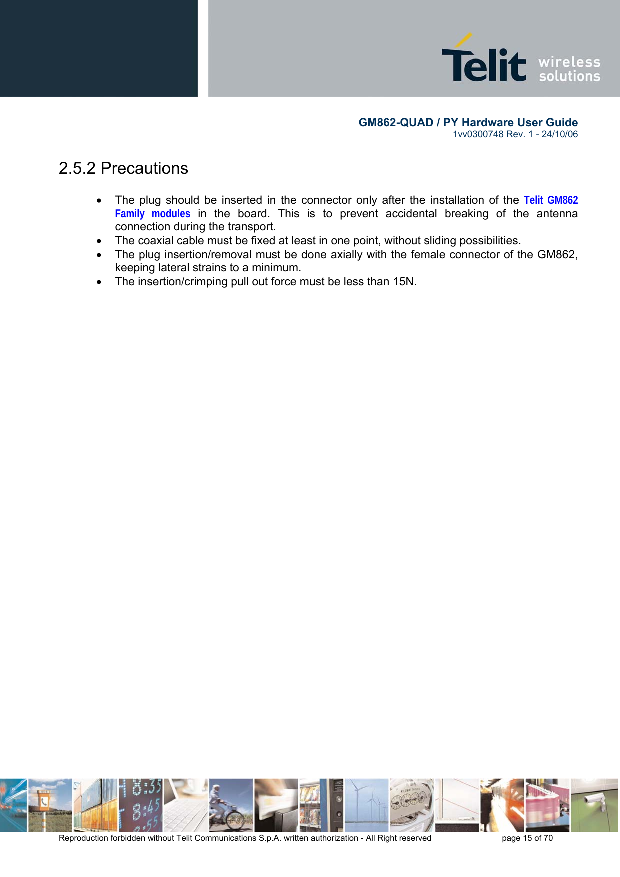        GM862-QUAD / PY Hardware User Guide   1vv0300748 Rev. 1 - 24/10/06    Reproduction forbidden without Telit Communications S.p.A. written authorization - All Right reserved    page 15 of 70  2.5.2 Precautions  •  The plug should be inserted in the connector only after the installation of the Telit GM862 Family modules in the board. This is to prevent accidental breaking of the antenna connection during the transport. •  The coaxial cable must be fixed at least in one point, without sliding possibilities. •  The plug insertion/removal must be done axially with the female connector of the GM862, keeping lateral strains to a minimum. •  The insertion/crimping pull out force must be less than 15N.   