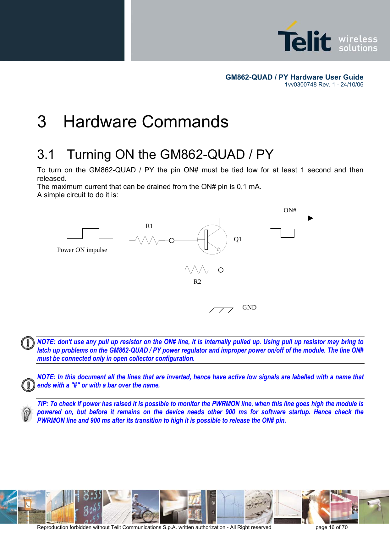        GM862-QUAD / PY Hardware User Guide   1vv0300748 Rev. 1 - 24/10/06    Reproduction forbidden without Telit Communications S.p.A. written authorization - All Right reserved    page 16 of 70  3 Hardware Commands 3.1   Turning ON the GM862-QUAD / PY To turn on the GM862-QUAD / PY the pin ON# must be tied low for at least 1 second and then released. The maximum current that can be drained from the ON# pin is 0,1 mA. A simple circuit to do it is:   NOTE: don&apos;t use any pull up resistor on the ON# line, it is internally pulled up. Using pull up resistor may bring to latch up problems on the GM862-QUAD / PY power regulator and improper power on/off of the module. The line ON# must be connected only in open collector configuration.  NOTE: In this document all the lines that are inverted, hence have active low signals are labelled with a name that ends with a &quot;#&quot; or with a bar over the name.  TIP: To check if power has raised it is possible to monitor the PWRMON line, when this line goes high the module is powered on, but before it remains on the device needs other 900 ms for software startup. Hence check the PWRMON line and 900 ms after its transition to high it is possible to release the ON# pin.     ON#Power ON impulse  GNDR1R2Q1