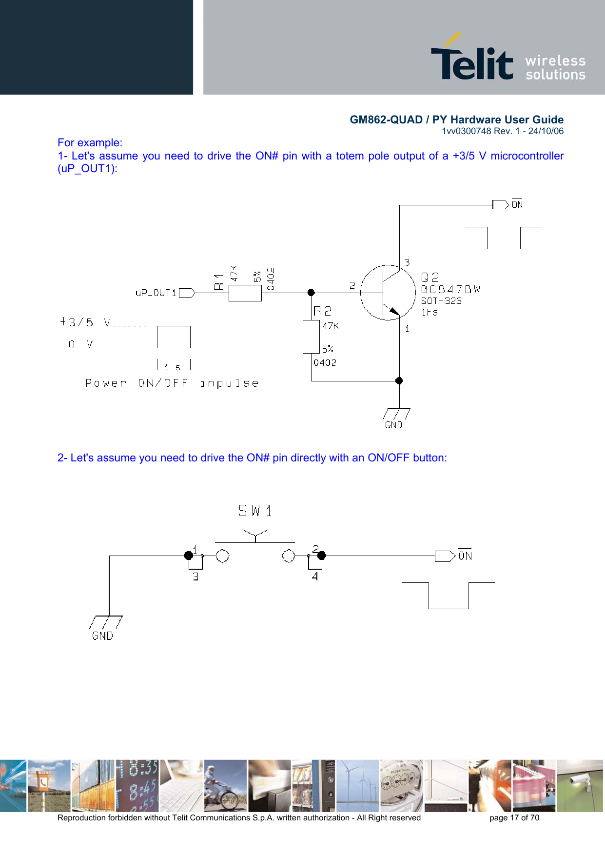        GM862-QUAD / PY Hardware User Guide   1vv0300748 Rev. 1 - 24/10/06    Reproduction forbidden without Telit Communications S.p.A. written authorization - All Right reserved    page 17 of 70  For example: 1- Let&apos;s assume you need to drive the ON# pin with a totem pole output of a +3/5 V microcontroller (uP_OUT1):   2- Let&apos;s assume you need to drive the ON# pin directly with an ON/OFF button:    
