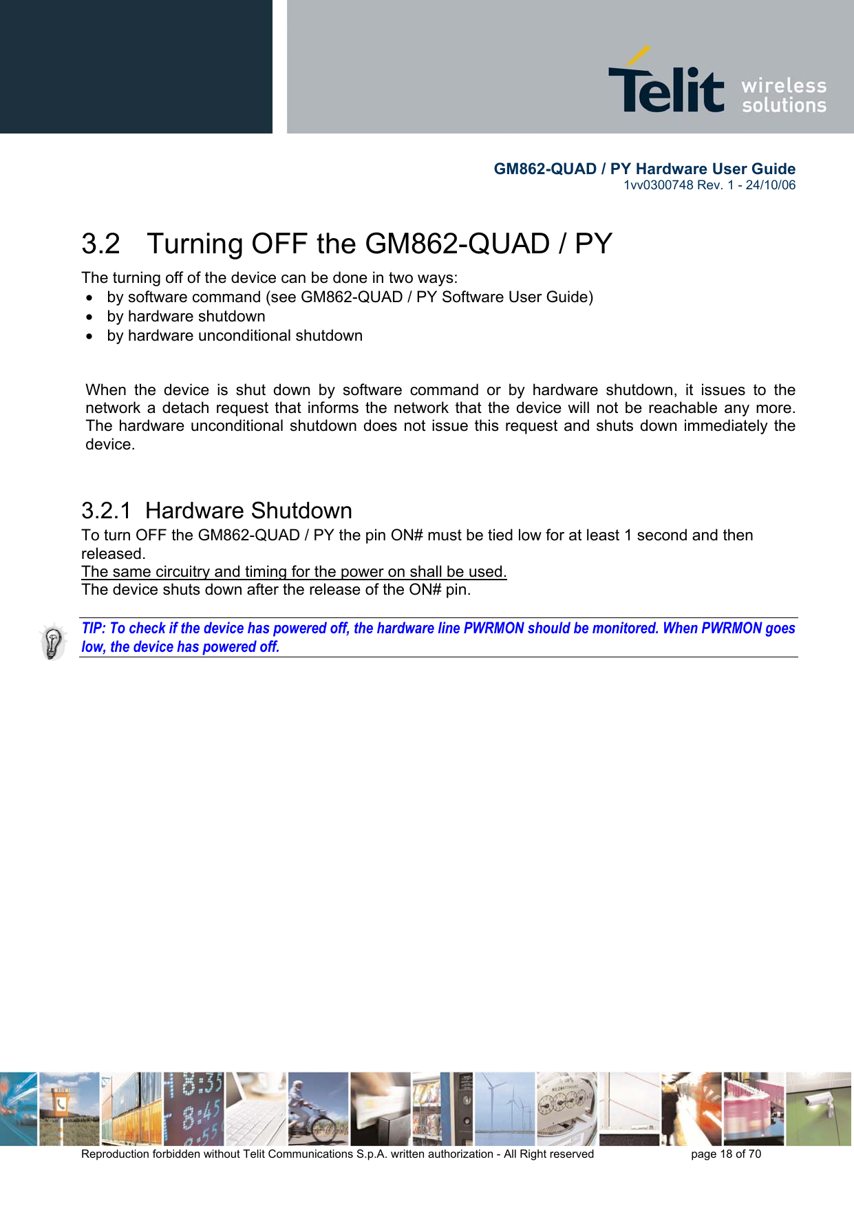        GM862-QUAD / PY Hardware User Guide   1vv0300748 Rev. 1 - 24/10/06    Reproduction forbidden without Telit Communications S.p.A. written authorization - All Right reserved    page 18 of 70  3.2   Turning OFF the GM862-QUAD / PY The turning off of the device can be done in two ways: •  by software command (see GM862-QUAD / PY Software User Guide) •  by hardware shutdown •  by hardware unconditional shutdown   When the device is shut down by software command or by hardware shutdown, it issues to the network a detach request that informs the network that the device will not be reachable any more. The hardware unconditional shutdown does not issue this request and shuts down immediately the device.  3.2.1  Hardware Shutdown To turn OFF the GM862-QUAD / PY the pin ON# must be tied low for at least 1 second and then released. The same circuitry and timing for the power on shall be used. The device shuts down after the release of the ON# pin.  TIP: To check if the device has powered off, the hardware line PWRMON should be monitored. When PWRMON goes low, the device has powered off. 