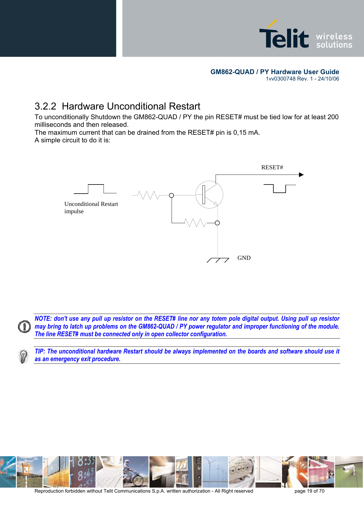        GM862-QUAD / PY Hardware User Guide   1vv0300748 Rev. 1 - 24/10/06    Reproduction forbidden without Telit Communications S.p.A. written authorization - All Right reserved    page 19 of 70   3.2.2  Hardware Unconditional Restart To unconditionally Shutdown the GM862-QUAD / PY the pin RESET# must be tied low for at least 200 milliseconds and then released. The maximum current that can be drained from the RESET# pin is 0,15 mA. A simple circuit to do it is:                       NOTE: don&apos;t use any pull up resistor on the RESET# line nor any totem pole digital output. Using pull up resistor may bring to latch up problems on the GM862-QUAD / PY power regulator and improper functioning of the module. The line RESET# must be connected only in open collector configuration.  TIP: The unconditional hardware Restart should be always implemented on the boards and software should use it as an emergency exit procedure.     RESET# Unconditional Restart impulse   GND