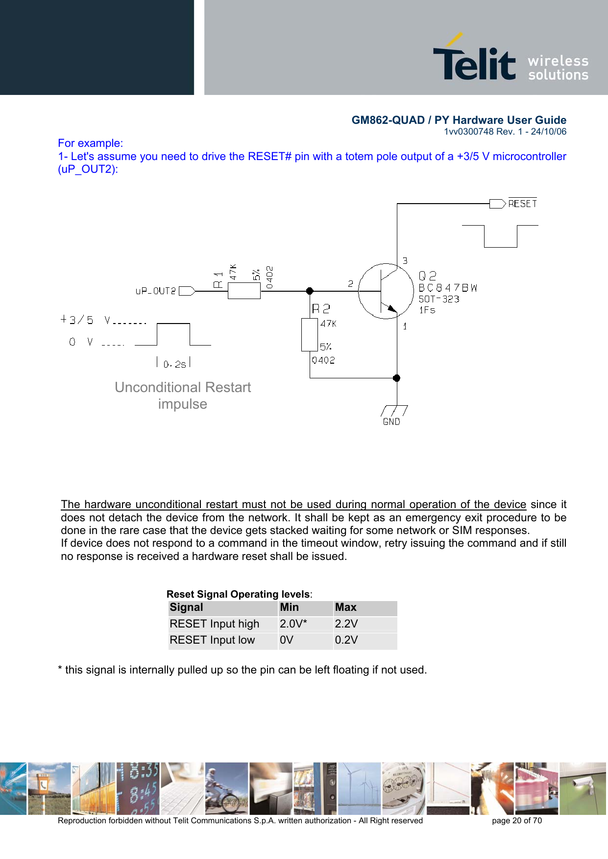        GM862-QUAD / PY Hardware User Guide   1vv0300748 Rev. 1 - 24/10/06    Reproduction forbidden without Telit Communications S.p.A. written authorization - All Right reserved    page 20 of 70  For example: 1- Let&apos;s assume you need to drive the RESET# pin with a totem pole output of a +3/5 V microcontroller (uP_OUT2):                          The hardware unconditional restart must not be used during normal operation of the device since it does not detach the device from the network. It shall be kept as an emergency exit procedure to be done in the rare case that the device gets stacked waiting for some network or SIM responses. If device does not respond to a command in the timeout window, retry issuing the command and if still no response is received a hardware reset shall be issued.   Reset Signal Operating levels: Signal  Min  Max RESET Input high  2.0V*  2.2V RESET Input low  0V  0.2V  * this signal is internally pulled up so the pin can be left floating if not used. Unconditional Restart impulse 