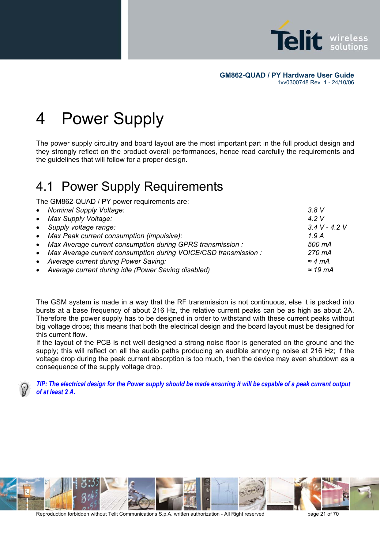        GM862-QUAD / PY Hardware User Guide   1vv0300748 Rev. 1 - 24/10/06    Reproduction forbidden without Telit Communications S.p.A. written authorization - All Right reserved    page 21 of 70  4 Power Supply The power supply circuitry and board layout are the most important part in the full product design and they strongly reflect on the product overall performances, hence read carefully the requirements and the guidelines that will follow for a proper design. 4.1  Power Supply Requirements The GM862-QUAD / PY power requirements are:  •  Nominal Supply Voltage:       3.8 V •  Max Supply Voltage:        4.2 V •  Supply voltage range:                     3.4 V - 4.2 V •  Max Peak current consumption (impulsive):           1.9 A •  Max Average current consumption during GPRS transmission :      500 mA •  Max Average current consumption during VOICE/CSD transmission :    270 mA •  Average current during Power Saving:             ≈ 4 mA •  Average current during idle (Power Saving disabled)        ≈ 19 mA    The GSM system is made in a way that the RF transmission is not continuous, else it is packed into bursts at a base frequency of about 216 Hz, the relative current peaks can be as high as about 2A. Therefore the power supply has to be designed in order to withstand with these current peaks without big voltage drops; this means that both the electrical design and the board layout must be designed for this current flow. If the layout of the PCB is not well designed a strong noise floor is generated on the ground and the supply; this will reflect on all the audio paths producing an audible annoying noise at 216 Hz; if the voltage drop during the peak current absorption is too much, then the device may even shutdown as a consequence of the supply voltage drop.  TIP: The electrical design for the Power supply should be made ensuring it will be capable of a peak current output of at least 2 A.  