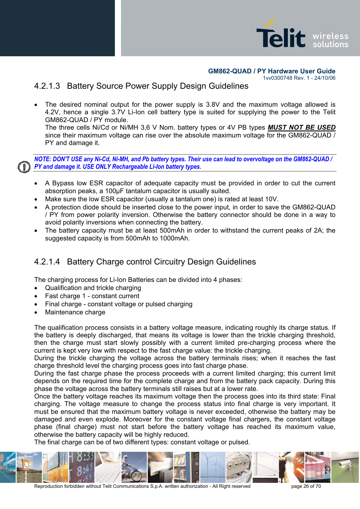        GM862-QUAD / PY Hardware User Guide   1vv0300748 Rev. 1 - 24/10/06    Reproduction forbidden without Telit Communications S.p.A. written authorization - All Right reserved    page 26 of 70  4.2.1.3   Battery Source Power Supply Design Guidelines  •  The desired nominal output for the power supply is 3.8V and the maximum voltage allowed is 4.2V, hence a single 3.7V Li-Ion cell battery type is suited for supplying the power to the Telit GM862-QUAD / PY module. The three cells Ni/Cd or Ni/MH 3,6 V Nom. battery types or 4V PB types MUST NOT BE USED since their maximum voltage can rise over the absolute maximum voltage for the GM862-QUAD / PY and damage it.  NOTE: DON&apos;T USE any Ni-Cd, Ni-MH, and Pb battery types. Their use can lead to overvoltage on the GM862-QUAD / PY and damage it. USE ONLY Rechargeable Li-Ion battery types.  •  A Bypass low ESR capacitor of adequate capacity must be provided in order to cut the current absorption peaks, a 100μF tantalum capacitor is usually suited. •  Make sure the low ESR capacitor (usually a tantalum one) is rated at least 10V. •  A protection diode should be inserted close to the power input, in order to save the GM862-QUAD / PY from power polarity inversion. Otherwise the battery connector should be done in a way to avoid polarity inversions when connecting the battery. •  The battery capacity must be at least 500mAh in order to withstand the current peaks of 2A; the suggested capacity is from 500mAh to 1000mAh.  4.2.1.4   Battery Charge control Circuitry Design Guidelines  The charging process for Li-Ion Batteries can be divided into 4 phases: •  Qualification and trickle charging •  Fast charge 1 - constant current •  Final charge - constant voltage or pulsed charging •  Maintenance charge   The qualification process consists in a battery voltage measure, indicating roughly its charge status. If the battery is deeply discharged, that means its voltage is lower than the trickle charging threshold, then the charge must start slowly possibly with a current limited pre-charging process where the current is kept very low with respect to the fast charge value: the trickle charging. During the trickle charging the voltage across the battery terminals rises; when it reaches the fast charge threshold level the charging process goes into fast charge phase. During the fast charge phase the process proceeds with a current limited charging; this current limit depends on the required time for the complete charge and from the battery pack capacity. During this phase the voltage across the battery terminals still raises but at a lower rate. Once the battery voltage reaches its maximum voltage then the process goes into its third state: Final  charging. The voltage measure to change the process status into final charge is very important. It must be ensured that the maximum battery voltage is never exceeded, otherwise the battery may be damaged and even explode. Moreover for the constant voltage final chargers, the constant voltage phase (final charge) must not start before the battery voltage has reached its maximum value, otherwise the battery capacity will be highly reduced. The final charge can be of two different types: constant voltage or pulsed. 