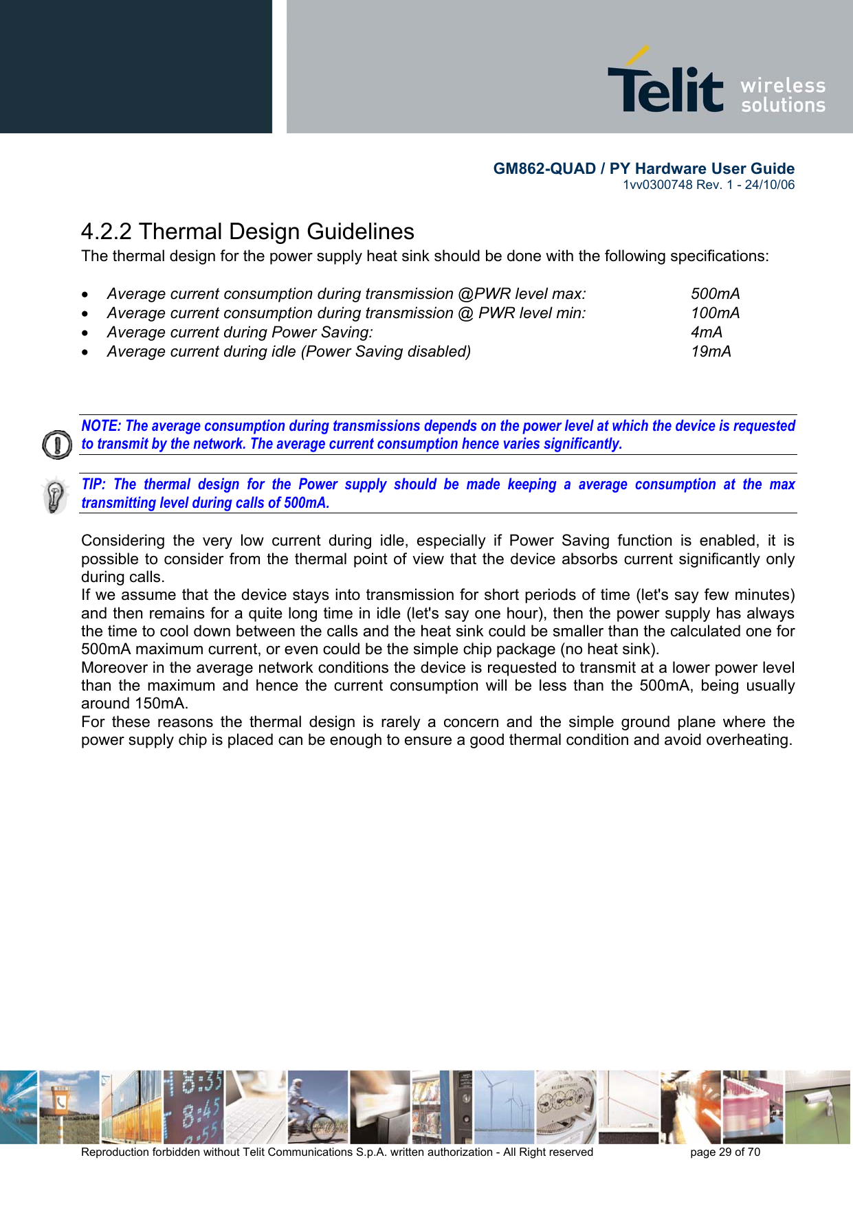        GM862-QUAD / PY Hardware User Guide   1vv0300748 Rev. 1 - 24/10/06    Reproduction forbidden without Telit Communications S.p.A. written authorization - All Right reserved    page 29 of 70  4.2.2 Thermal Design Guidelines The thermal design for the power supply heat sink should be done with the following specifications:  •  Average current consumption during transmission @PWR level max:    500mA •  Average current consumption during transmission @ PWR level min:    100mA  •  Average current during Power Saving:             4mA •  Average current during idle (Power Saving disabled)        19mA    NOTE: The average consumption during transmissions depends on the power level at which the device is requested to transmit by the network. The average current consumption hence varies significantly.  TIP: The thermal design for the Power supply should be made keeping a average consumption at the max transmitting level during calls of 500mA.  Considering the very low current during idle, especially if Power Saving function is enabled, it is possible to consider from the thermal point of view that the device absorbs current significantly only during calls.  If we assume that the device stays into transmission for short periods of time (let&apos;s say few minutes) and then remains for a quite long time in idle (let&apos;s say one hour), then the power supply has always the time to cool down between the calls and the heat sink could be smaller than the calculated one for 500mA maximum current, or even could be the simple chip package (no heat sink). Moreover in the average network conditions the device is requested to transmit at a lower power level than the maximum and hence the current consumption will be less than the 500mA, being usually around 150mA. For these reasons the thermal design is rarely a concern and the simple ground plane where the power supply chip is placed can be enough to ensure a good thermal condition and avoid overheating.   