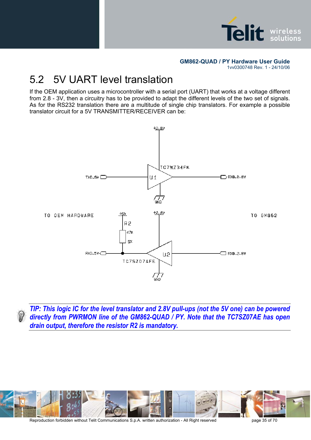        GM862-QUAD / PY Hardware User Guide   1vv0300748 Rev. 1 - 24/10/06    Reproduction forbidden without Telit Communications S.p.A. written authorization - All Right reserved    page 35 of 70  5.2   5V UART level translation If the OEM application uses a microcontroller with a serial port (UART) that works at a voltage different from 2.8 - 3V, then a circuitry has to be provided to adapt the different levels of the two set of signals. As for the RS232 translation there are a multitude of single chip translators. For example a possible translator circuit for a 5V TRANSMITTER/RECEIVER can be:      TIP: This logic IC for the level translator and 2.8V pull-ups (not the 5V one) can be powered directly from PWRMON line of the GM862-QUAD / PY. Note that the TC7SZ07AE has open drain output, therefore the resistor R2 is mandatory. 
