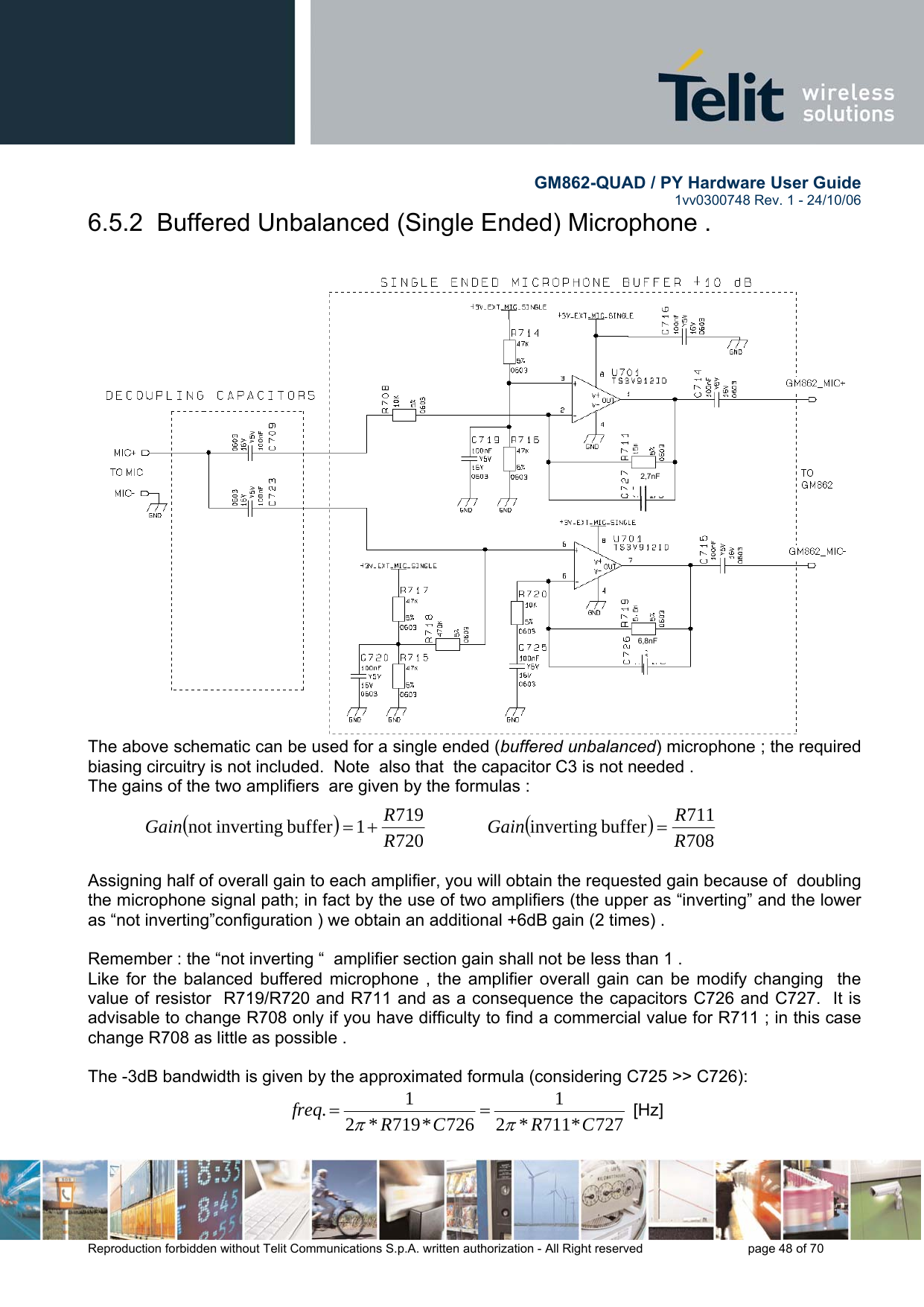        GM862-QUAD / PY Hardware User Guide   1vv0300748 Rev. 1 - 24/10/06    Reproduction forbidden without Telit Communications S.p.A. written authorization - All Right reserved    page 48 of 70  6.5.2  Buffered Unbalanced (Single Ended) Microphone .   The above schematic can be used for a single ended (buffered unbalanced) microphone ; the required biasing circuitry is not included.  Note  also that  the capacitor C3 is not needed . The gains of the two amplifiers  are given by the formulas :  ()7207191buffer invertingnot  RRGain +=             ()708711buffer inverting RRGain =   Assigning half of overall gain to each amplifier, you will obtain the requested gain because of  doubling the microphone signal path; in fact by the use of two amplifiers (the upper as “inverting” and the lower as “not inverting”configuration ) we obtain an additional +6dB gain (2 times) .  Remember : the “not inverting “  amplifier section gain shall not be less than 1 .   Like for the balanced buffered microphone , the amplifier overall gain can be modify changing  the value of resistor  R719/R720 and R711 and as a consequence the capacitors C726 and C727.  It is advisable to change R708 only if you have difficulty to find a commercial value for R711 ; in this case change R708 as little as possible .    The -3dB bandwidth is given by the approximated formula (considering C725 &gt;&gt; C726): 727*711*21726*719*21.CRCRfreqππ==  [Hz] 2,7nF 6,8nF 