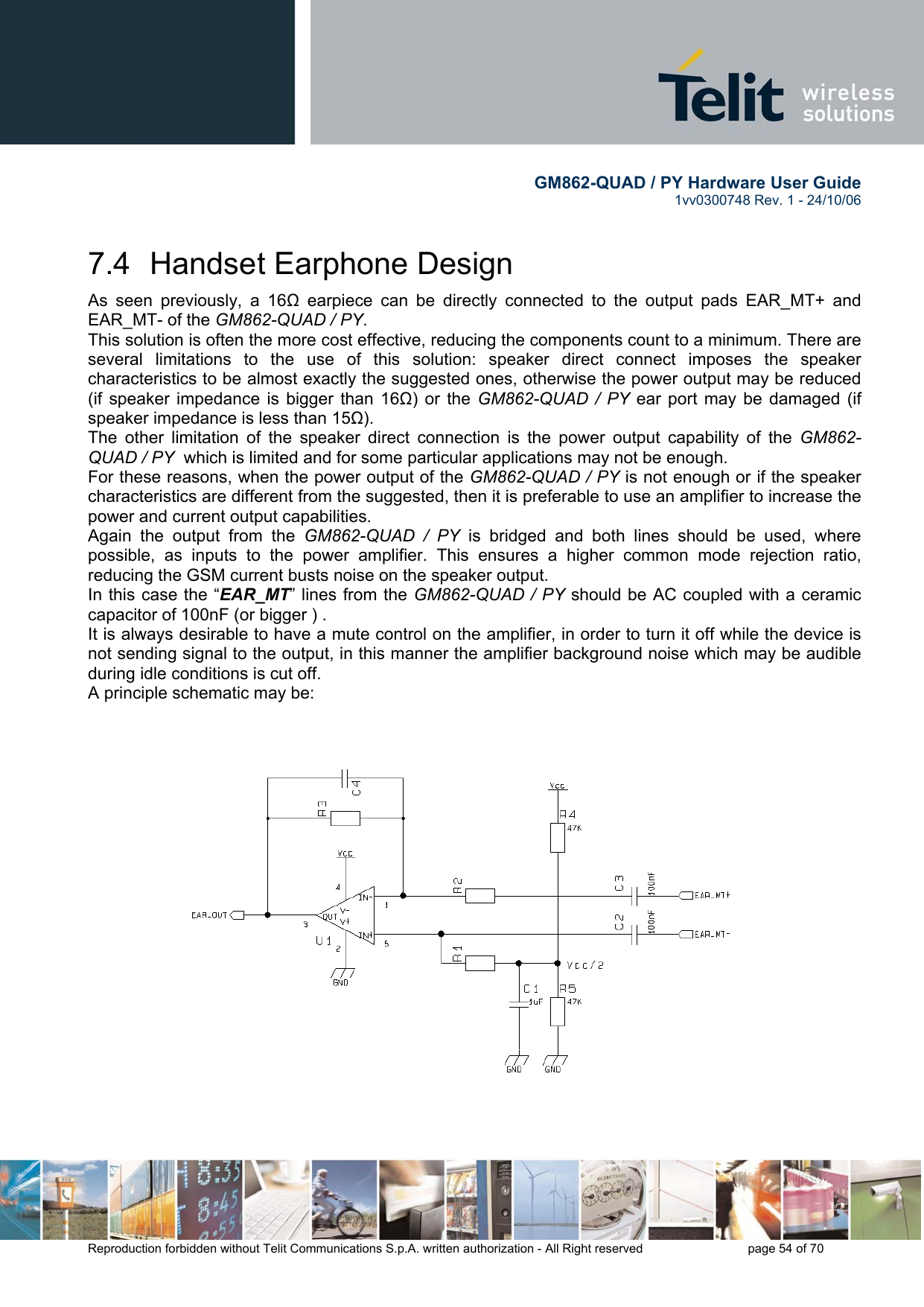        GM862-QUAD / PY Hardware User Guide   1vv0300748 Rev. 1 - 24/10/06    Reproduction forbidden without Telit Communications S.p.A. written authorization - All Right reserved    page 54 of 70  7.4  Handset Earphone Design As seen previously, a 16Ω earpiece can be directly connected to the output pads EAR_MT+ and EAR_MT- of the GM862-QUAD / PY. This solution is often the more cost effective, reducing the components count to a minimum. There are several limitations to the use of this solution: speaker direct connect imposes the speaker characteristics to be almost exactly the suggested ones, otherwise the power output may be reduced (if speaker impedance is bigger than 16Ω) or the GM862-QUAD / PY ear port may be damaged (if speaker impedance is less than 15Ω). The other limitation of the speaker direct connection is the power output capability of the GM862-QUAD / PY  which is limited and for some particular applications may not be enough. For these reasons, when the power output of the GM862-QUAD / PY is not enough or if the speaker characteristics are different from the suggested, then it is preferable to use an amplifier to increase the power and current output capabilities.  Again the output from the GM862-QUAD / PY is bridged and both lines should be used, where possible, as inputs to the power amplifier. This ensures a higher common mode rejection ratio, reducing the GSM current busts noise on the speaker output. In this case the “EAR_MT” lines from the GM862-QUAD / PY should be AC coupled with a ceramic capacitor of 100nF (or bigger ) . It is always desirable to have a mute control on the amplifier, in order to turn it off while the device is not sending signal to the output, in this manner the amplifier background noise which may be audible during idle conditions is cut off. A principle schematic may be:  