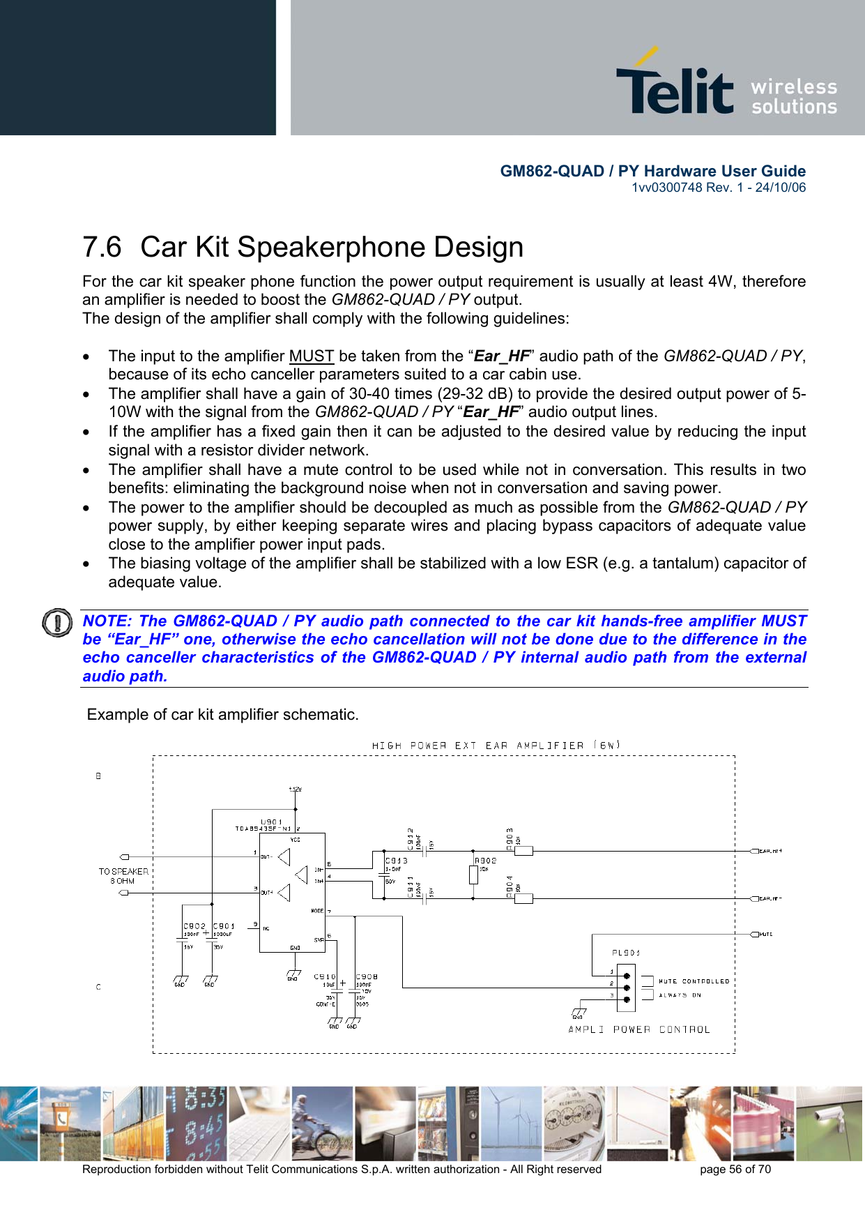        GM862-QUAD / PY Hardware User Guide   1vv0300748 Rev. 1 - 24/10/06    Reproduction forbidden without Telit Communications S.p.A. written authorization - All Right reserved    page 56 of 70  7.6  Car Kit Speakerphone Design For the car kit speaker phone function the power output requirement is usually at least 4W, therefore an amplifier is needed to boost the GM862-QUAD / PY output. The design of the amplifier shall comply with the following guidelines:  •  The input to the amplifier MUST be taken from the “Ear_HF” audio path of the GM862-QUAD / PY, because of its echo canceller parameters suited to a car cabin use. •  The amplifier shall have a gain of 30-40 times (29-32 dB) to provide the desired output power of 5-10W with the signal from the GM862-QUAD / PY “Ear_HF” audio output lines. •  If the amplifier has a fixed gain then it can be adjusted to the desired value by reducing the input signal with a resistor divider network. •  The amplifier shall have a mute control to be used while not in conversation. This results in two benefits: eliminating the background noise when not in conversation and saving power. •  The power to the amplifier should be decoupled as much as possible from the GM862-QUAD / PY power supply, by either keeping separate wires and placing bypass capacitors of adequate value close to the amplifier power input pads. •  The biasing voltage of the amplifier shall be stabilized with a low ESR (e.g. a tantalum) capacitor of adequate value.   NOTE: The GM862-QUAD / PY audio path connected to the car kit hands-free amplifier MUST be “Ear_HF” one, otherwise the echo cancellation will not be done due to the difference in the echo canceller characteristics of the GM862-QUAD / PY internal audio path from the external audio path.     Example of car kit amplifier schematic. 