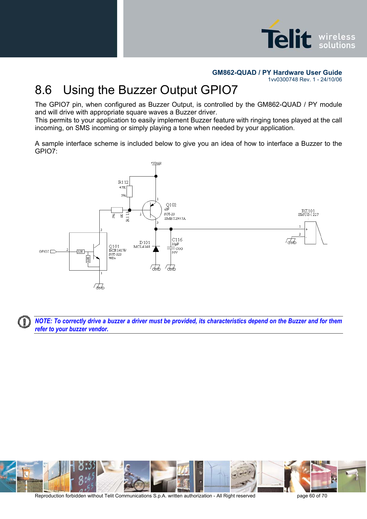        GM862-QUAD / PY Hardware User Guide   1vv0300748 Rev. 1 - 24/10/06    Reproduction forbidden without Telit Communications S.p.A. written authorization - All Right reserved    page 60 of 70  8.6   Using the Buzzer Output GPIO7 The GPIO7 pin, when configured as Buzzer Output, is controlled by the GM862-QUAD / PY module and will drive with appropriate square waves a Buzzer driver. This permits to your application to easily implement Buzzer feature with ringing tones played at the call incoming, on SMS incoming or simply playing a tone when needed by your application.  A sample interface scheme is included below to give you an idea of how to interface a Buzzer to the GPIO7:    NOTE: To correctly drive a buzzer a driver must be provided, its characteristics depend on the Buzzer and for them refer to your buzzer vendor.   