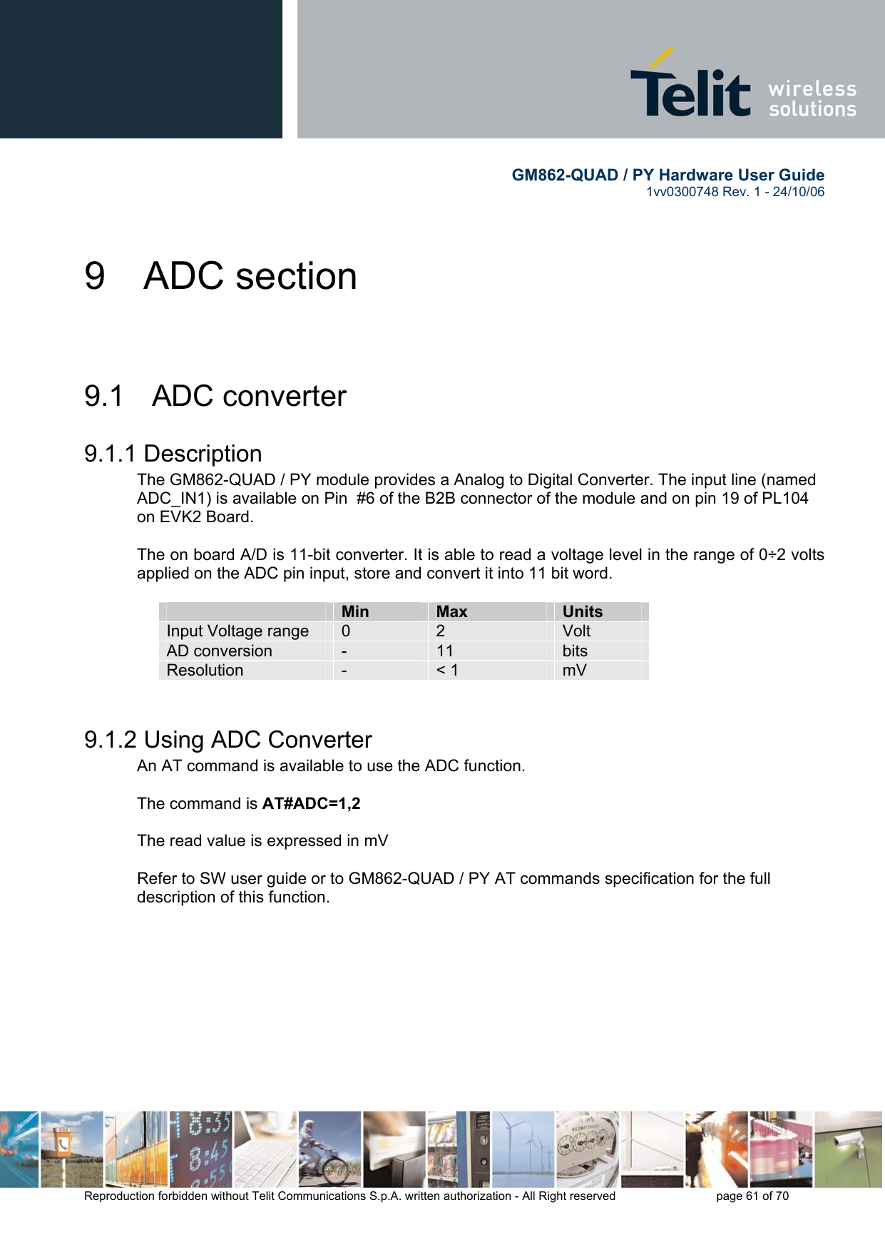        GM862-QUAD / PY Hardware User Guide   1vv0300748 Rev. 1 - 24/10/06    Reproduction forbidden without Telit Communications S.p.A. written authorization - All Right reserved    page 61 of 70  9 ADC section  9.1  ADC converter 9.1.1 Description The GM862-QUAD / PY module provides a Analog to Digital Converter. The input line (named ADC_IN1) is available on Pin  #6 of the B2B connector of the module and on pin 19 of PL104 on EVK2 Board.  The on board A/D is 11-bit converter. It is able to read a voltage level in the range of 0÷2 volts applied on the ADC pin input, store and convert it into 11 bit word.    Min  Max  Units Input Voltage range  0  2  Volt AD conversion  -  11  bits Resolution  -  &lt; 1  mV  9.1.2 Using ADC Converter An AT command is available to use the ADC function.  The command is AT#ADC=1,2  The read value is expressed in mV  Refer to SW user guide or to GM862-QUAD / PY AT commands specification for the full description of this function.  