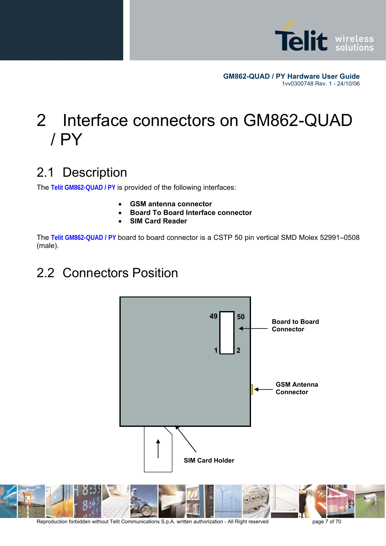        GM862-QUAD / PY Hardware User Guide   1vv0300748 Rev. 1 - 24/10/06    Reproduction forbidden without Telit Communications S.p.A. written authorization - All Right reserved    page 7 of 70  2  Interface connectors on GM862-QUAD / PY 2.1 Description The Telit GM862-QUAD / PY is provided of the following interfaces:  •  GSM antenna connector  •  Board To Board Interface connector •  SIM Card Reader   The Telit GM862-QUAD / PY board to board connector is a CSTP 50 pin vertical SMD Molex 52991–0508 (male).  2.2 Connectors Position                                                                                   49 50 1 2 GSM Antenna  Connector Board to Board  Connector  SIM Card Holder 