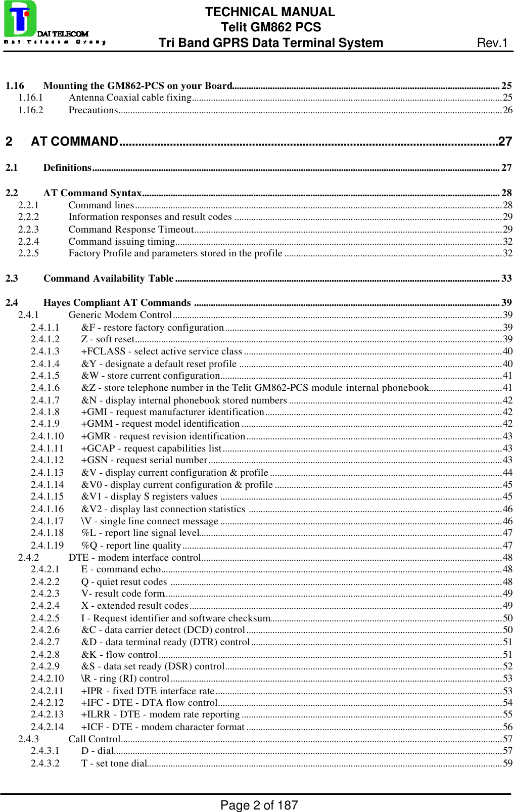 Page 2 of 187TECHNICAL MANUALTelit GM862 PCSTri Band GPRS Data Terminal System Rev.11.16 Mounting the GM862-PCS on your Board................................................................................................................. 251.16.1 Antenna Coaxial cable fixing...................................................................................................................................251.16.2 Precautions..................................................................................................................................................................262AT COMMAND........................................................................................................................272.1 Definitions............................................................................................................................................................................272.2 AT Command Syntax.......................................................................................................................................................282.2.1 Command lines...........................................................................................................................................................282.2.2 Information responses and result codes .................................................................................................................292.2.3 Command Response Timeout..................................................................................................................................292.2.4 Command issuing timing..........................................................................................................................................322.2.5 Factory Profile and parameters stored in the profile ............................................................................................322.3 Command Availability Table......................................................................................................................................... 332.4 Hayes Compliant AT Commands ................................................................................................................................. 392.4.1 Generic Modem Control...........................................................................................................................................392.4.1.1 &amp;F - restore factory configuration.....................................................................................................................392.4.1.2 Z - soft reset...........................................................................................................................................................392.4.1.3 +FCLASS - select active service class .............................................................................................................402.4.1.4 &amp;Y - designate a default reset profile ...............................................................................................................402.4.1.5 &amp;W - store current configuration.......................................................................................................................412.4.1.6 &amp;Z - store telephone number in the Telit GM862-PCS module internal phonebook...............................412.4.1.7 &amp;N - display internal phonebook stored numbers ..........................................................................................422.4.1.8 +GMI - request manufacturer identification....................................................................................................422.4.1.9 +GMM - request model identification ..............................................................................................................422.4.1.10 +GMR - request revision identification............................................................................................................432.4.1.11 +GCAP - request capabilities list......................................................................................................................432.4.1.12 +GSN - request serial number............................................................................................................................432.4.1.13 &amp;V - display current configuration &amp; profile ..................................................................................................442.4.1.14 &amp;V0 - display current configuration &amp; profile ................................................................................................452.4.1.15 &amp;V1 - display S registers values .......................................................................................................................452.4.1.16 &amp;V2 - display last connection statistics ...........................................................................................................462.4.1.17 \V - single line connect message .......................................................................................................................462.4.1.18 %L - report line signal level................................................................................................................................472.4.1.19 %Q - report line quality.......................................................................................................................................472.4.2 DTE - modem interface control...............................................................................................................................482.4.2.1 E - command echo................................................................................................................................................482.4.2.2 Q - quiet resut codes ............................................................................................................................................482.4.2.3 V- result code form...............................................................................................................................................492.4.2.4 X - extended result codes....................................................................................................................................492.4.2.5 I - Request identifier and software checksum..................................................................................................502.4.2.6 &amp;C - data carrier detect (DCD) control............................................................................................................502.4.2.7 &amp;D - data terminal ready (DTR) control..........................................................................................................512.4.2.8 &amp;K - flow control.................................................................................................................................................512.4.2.9 &amp;S - data set ready (DSR) control.....................................................................................................................522.4.2.10 \R - ring (RI) control............................................................................................................................................532.4.2.11 +IPR - fixed DTE interface rate.........................................................................................................................532.4.2.12 +IFC - DTE - DTA flow control........................................................................................................................542.4.2.13 +ILRR - DTE - modem rate reporting ..............................................................................................................552.4.2.14 +ICF - DTE - modem character format ............................................................................................................562.4.3 Call Control.................................................................................................................................................................572.4.3.1 D - dial....................................................................................................................................................................572.4.3.2 T - set tone dial......................................................................................................................................................59