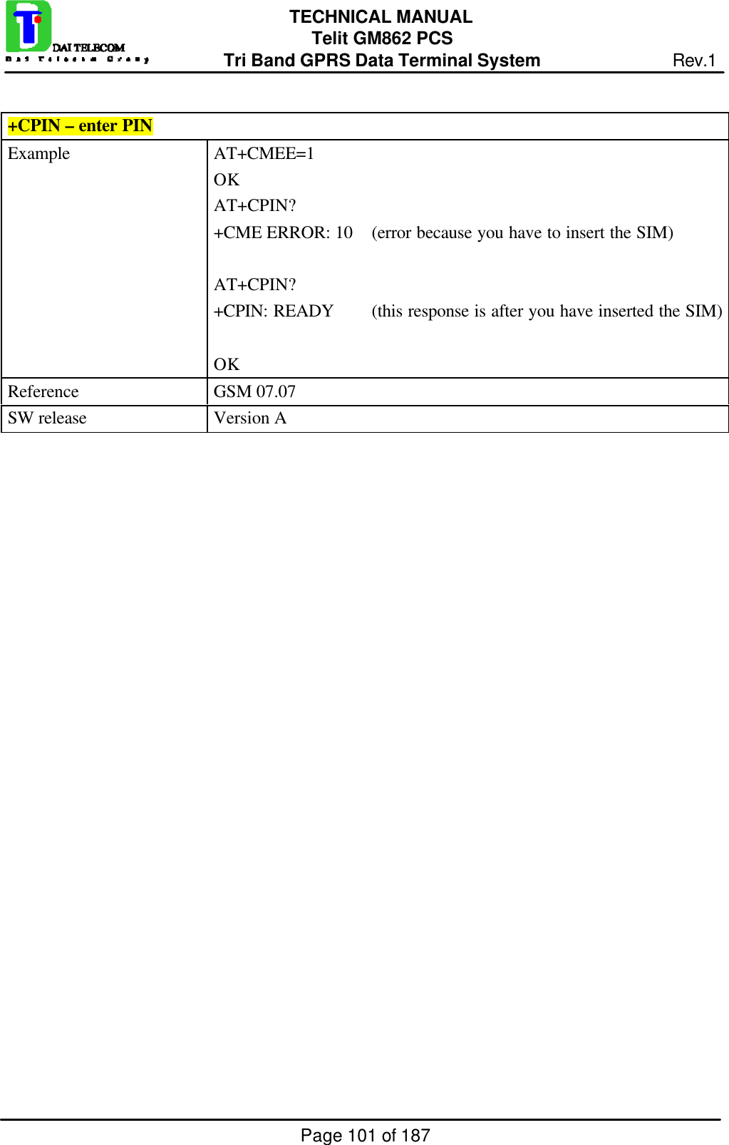 Page 101 of 187TECHNICAL MANUALTelit GM862 PCSTri Band GPRS Data Terminal System Rev.1+CPIN – enter PINExample AT+CMEE=1OKAT+CPIN?+CME ERROR: 10 (error because you have to insert the SIM)AT+CPIN?+CPIN: READY (this response is after you have inserted the SIM)OKReference GSM 07.07SW release Version A