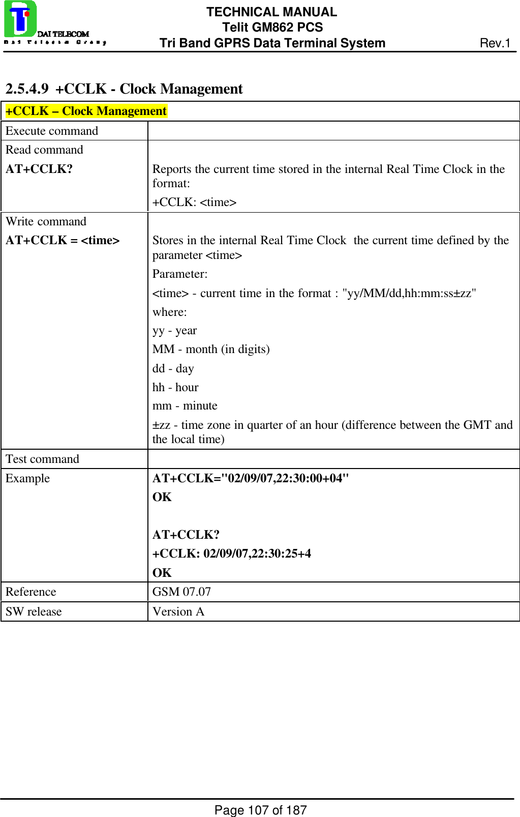 Page 107 of 187TECHNICAL MANUALTelit GM862 PCSTri Band GPRS Data Terminal System Rev.12.5.4.9  +CCLK - Clock Management+CCLK – Clock ManagementExecute commandRead commandAT+CCLK? Reports the current time stored in the internal Real Time Clock in theformat:+CCLK: &lt;time&gt;Write commandAT+CCLK = &lt;time&gt; Stores in the internal Real Time Clock  the current time defined by theparameter &lt;time&gt;Parameter:&lt;time&gt; - current time in the format : &quot;yy/MM/dd,hh:mm:ss±zz&quot;where:yy - yearMM - month (in digits)dd - dayhh - hourmm - minute±zz - time zone in quarter of an hour (difference between the GMT andthe local time)Test commandExample AT+CCLK=&quot;02/09/07,22:30:00+04&quot;OKAT+CCLK?+CCLK: 02/09/07,22:30:25+4OKReference GSM 07.07SW release Version A