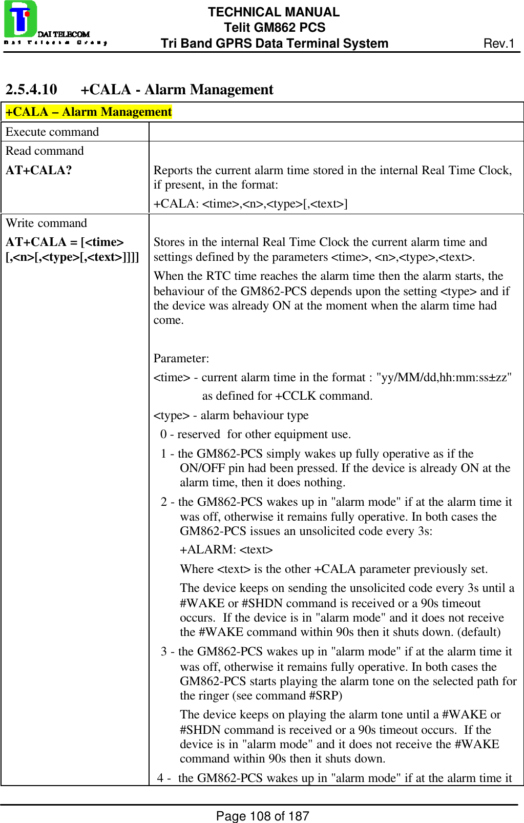 Page 108 of 187TECHNICAL MANUALTelit GM862 PCSTri Band GPRS Data Terminal System Rev.12.5.4.10 +CALA - Alarm Management+CALA – Alarm ManagementExecute commandRead commandAT+CALA? Reports the current alarm time stored in the internal Real Time Clock,if present, in the format:+CALA: &lt;time&gt;,&lt;n&gt;,&lt;type&gt;[,&lt;text&gt;]Write commandAT+CALA = [&lt;time&gt;[,&lt;n&gt;[,&lt;type&gt;[,&lt;text&gt;]]]] Stores in the internal Real Time Clock the current alarm time andsettings defined by the parameters &lt;time&gt;, &lt;n&gt;,&lt;type&gt;,&lt;text&gt;.When the RTC time reaches the alarm time then the alarm starts, thebehaviour of the GM862-PCS depends upon the setting &lt;type&gt; and ifthe device was already ON at the moment when the alarm time hadcome.Parameter:&lt;time&gt; - current alarm time in the format : &quot;yy/MM/dd,hh:mm:ss±zz&quot;               as defined for +CCLK command.&lt;type&gt; - alarm behaviour type  0 - reserved  for other equipment use.  1 - the GM862-PCS simply wakes up fully operative as if theON/OFF pin had been pressed. If the device is already ON at thealarm time, then it does nothing.  2 - the GM862-PCS wakes up in &quot;alarm mode&quot; if at the alarm time itwas off, otherwise it remains fully operative. In both cases theGM862-PCS issues an unsolicited code every 3s:+ALARM: &lt;text&gt;Where &lt;text&gt; is the other +CALA parameter previously set.The device keeps on sending the unsolicited code every 3s until a#WAKE or #SHDN command is received or a 90s timeoutoccurs.  If the device is in &quot;alarm mode&quot; and it does not receivethe #WAKE command within 90s then it shuts down. (default)  3 - the GM862-PCS wakes up in &quot;alarm mode&quot; if at the alarm time itwas off, otherwise it remains fully operative. In both cases theGM862-PCS starts playing the alarm tone on the selected path forthe ringer (see command #SRP)The device keeps on playing the alarm tone until a #WAKE or#SHDN command is received or a 90s timeout occurs.  If thedevice is in &quot;alarm mode&quot; and it does not receive the #WAKEcommand within 90s then it shuts down. 4 -  the GM862-PCS wakes up in &quot;alarm mode&quot; if at the alarm time it