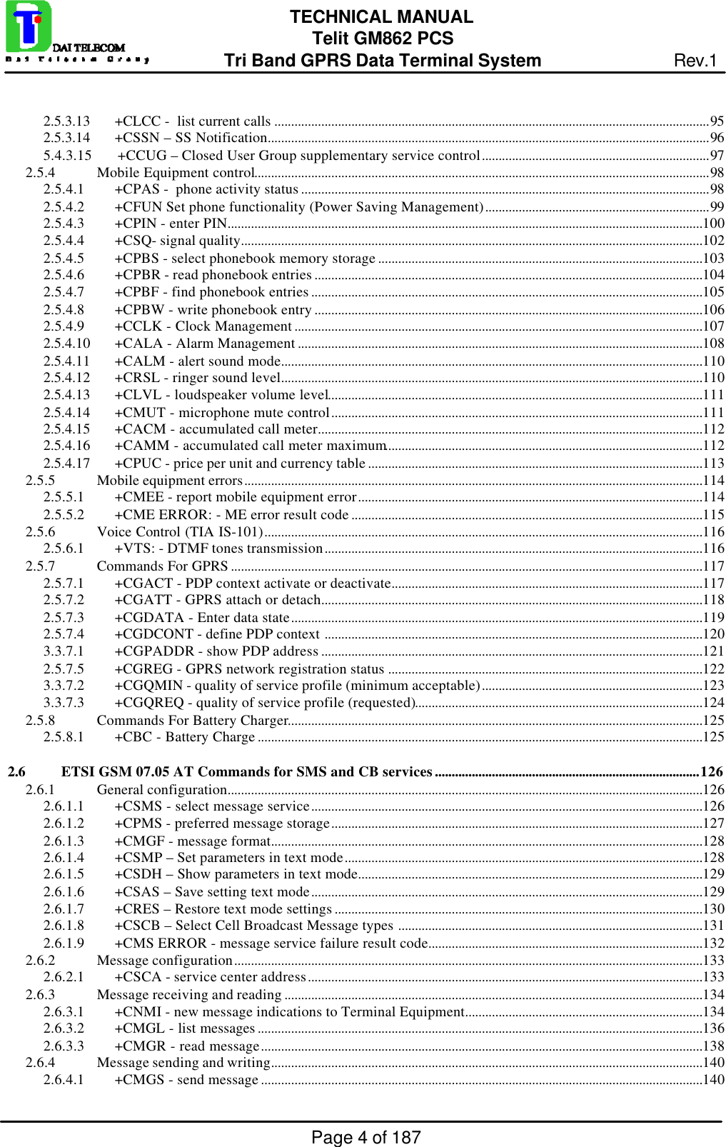 Page 4 of 187TECHNICAL MANUALTelit GM862 PCSTri Band GPRS Data Terminal System Rev.12.5.3.13 +CLCC -  list current calls ..................................................................................................................................952.5.3.14 +CSSN – SS Notification....................................................................................................................................965.4.3.15       +CCUG – Closed User Group supplementary service control....................................................................972.5.4 Mobile Equipment control........................................................................................................................................982.5.4.1 +CPAS -  phone activity status ..........................................................................................................................982.5.4.2 +CFUN Set phone functionality (Power Saving Management)...................................................................992.5.4.3 +CPIN - enter PIN..............................................................................................................................................1002.5.4.4 +CSQ- signal quality..........................................................................................................................................1022.5.4.5 +CPBS - select phonebook memory storage .................................................................................................1032.5.4.6 +CPBR - read phonebook entries ....................................................................................................................1042.5.4.7 +CPBF - find phonebook entries .....................................................................................................................1052.5.4.8 +CPBW - write phonebook entry ....................................................................................................................1062.5.4.9 +CCLK - Clock Management ..........................................................................................................................1072.5.4.10 +CALA - Alarm Management .........................................................................................................................1082.5.4.11 +CALM - alert sound mode..............................................................................................................................1102.5.4.12 +CRSL - ringer sound level..............................................................................................................................1102.5.4.13 +CLVL - loudspeaker volume level................................................................................................................1112.5.4.14 +CMUT - microphone mute control...............................................................................................................1112.5.4.15 +CACM - accumulated call meter...................................................................................................................1122.5.4.16 +CAMM - accumulated call meter maximum...............................................................................................1122.5.4.17 +CPUC - price per unit and currency table ....................................................................................................1132.5.5 Mobile equipment errors.........................................................................................................................................1142.5.5.1 +CMEE - report mobile equipment error.......................................................................................................1142.5.5.2 +CME ERROR: - ME error result code .........................................................................................................1152.5.6 Voice Control (TIA IS-101)...................................................................................................................................1162.5.6.1 +VTS: - DTMF tones transmission.................................................................................................................1162.5.7 Commands For GPRS .............................................................................................................................................1172.5.7.1 +CGACT - PDP context activate or deactivate.............................................................................................1172.5.7.2 +CGATT - GPRS attach or detach..................................................................................................................1182.5.7.3 +CGDATA - Enter data state...........................................................................................................................1192.5.7.4 +CGDCONT - define PDP context .................................................................................................................1203.3.7.1 +CGPADDR - show PDP address ..................................................................................................................1212.5.7.5 +CGREG - GPRS network registration status ..............................................................................................1223.3.7.2 +CGQMIN - quality of service profile (minimum acceptable)..................................................................1233.3.7.3 +CGQREQ - quality of service profile (requested)......................................................................................1242.5.8 Commands For Battery Charger............................................................................................................................1252.5.8.1 +CBC - Battery Charge .....................................................................................................................................1252.6 ETSI GSM 07.05 AT Commands for SMS and CB services...............................................................................1262.6.1 General configuration..............................................................................................................................................1262.6.1.1 +CSMS - select message service.....................................................................................................................1262.6.1.2 +CPMS - preferred message storage...............................................................................................................1272.6.1.3 +CMGF - message format.................................................................................................................................1282.6.1.4 +CSMP – Set parameters in text mode...........................................................................................................1282.6.1.5 +CSDH – Show parameters in text mode.......................................................................................................1292.6.1.6 +CSAS – Save setting text mode.....................................................................................................................1292.6.1.7 +CRES – Restore text mode settings ..............................................................................................................1302.6.1.8 +CSCB – Select Cell Broadcast Message types ...........................................................................................1312.6.1.9 +CMS ERROR - message service failure result code..................................................................................1322.6.2 Message configuration............................................................................................................................................1332.6.2.1 +CSCA - service center address......................................................................................................................1332.6.3 Message receiving and reading .............................................................................................................................1342.6.3.1 +CNMI - new message indications to Terminal Equipment.......................................................................1342.6.3.2 +CMGL - list messages .....................................................................................................................................1362.6.3.3 +CMGR - read message....................................................................................................................................1382.6.4 Message sending and writing.................................................................................................................................1402.6.4.1 +CMGS - send message ....................................................................................................................................140