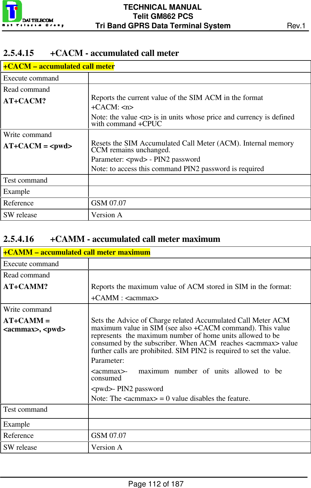 Page 112 of 187TECHNICAL MANUALTelit GM862 PCSTri Band GPRS Data Terminal System Rev.12.5.4.15  +CACM - accumulated call meter+CACM – accumulated call meterExecute commandRead commandAT+CACM? Reports the current value of the SIM ACM in the format+CACM: &lt;n&gt;Note: the value &lt;n&gt; is in units whose price and currency is definedwith command +CPUCWrite commandAT+CACM = &lt;pwd&gt; Resets the SIM Accumulated Call Meter (ACM). Internal memoryCCM remains unchanged.Parameter: &lt;pwd&gt; - PIN2 passwordNote: to access this command PIN2 password is requiredTest commandExampleReference GSM 07.07SW release Version A2.5.4.16  +CAMM - accumulated call meter maximum+CAMM – accumulated call meter maximumExecute commandRead commandAT+CAMM? Reports the maximum value of ACM stored in SIM in the format:+CAMM : &lt;acmmax&gt;Write commandAT+CAMM =&lt;acmmax&gt;, &lt;pwd&gt; Sets the Advice of Charge related Accumulated Call Meter ACMmaximum value in SIM (see also +CACM command). This valuerepresents  the maximum number of home units allowed to beconsumed by the subscriber. When ACM  reaches &lt;acmmax&gt; valuefurther calls are prohibited. SIM PIN2 is required to set the value.Parameter:&lt;acmmax&gt;-  maximum number of units allowed to beconsumed&lt;pwd&gt;- PIN2 passwordNote: The &lt;acmmax&gt; = 0 value disables the feature.Test commandExampleReference GSM 07.07SW release Version A