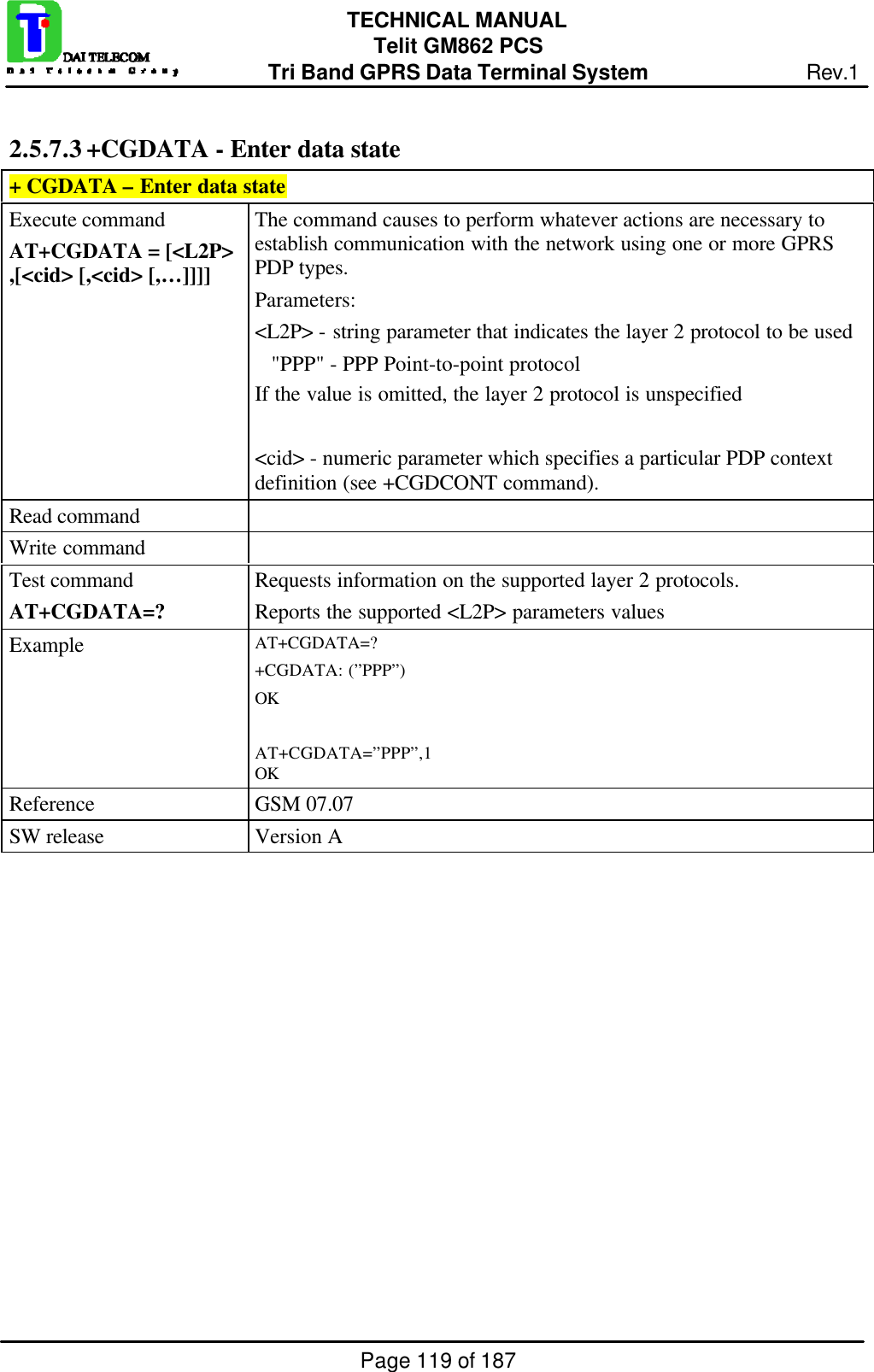 Page 119 of 187TECHNICAL MANUALTelit GM862 PCSTri Band GPRS Data Terminal System Rev.12.5.7.3 +CGDATA - Enter data state+ CGDATA – Enter data stateExecute commandAT+CGDATA = [&lt;L2P&gt;,[&lt;cid&gt; [,&lt;cid&gt; [,…]]]]The command causes to perform whatever actions are necessary toestablish communication with the network using one or more GPRSPDP types.Parameters:&lt;L2P&gt; - string parameter that indicates the layer 2 protocol to be used   &quot;PPP&quot; - PPP Point-to-point protocolIf the value is omitted, the layer 2 protocol is unspecified&lt;cid&gt; - numeric parameter which specifies a particular PDP contextdefinition (see +CGDCONT command).Read commandWrite commandTest commandAT+CGDATA=?Requests information on the supported layer 2 protocols.Reports the supported &lt;L2P&gt; parameters valuesExample AT+CGDATA=?+CGDATA: (”PPP”)OKAT+CGDATA=”PPP”,1OKReference GSM 07.07SW release Version A