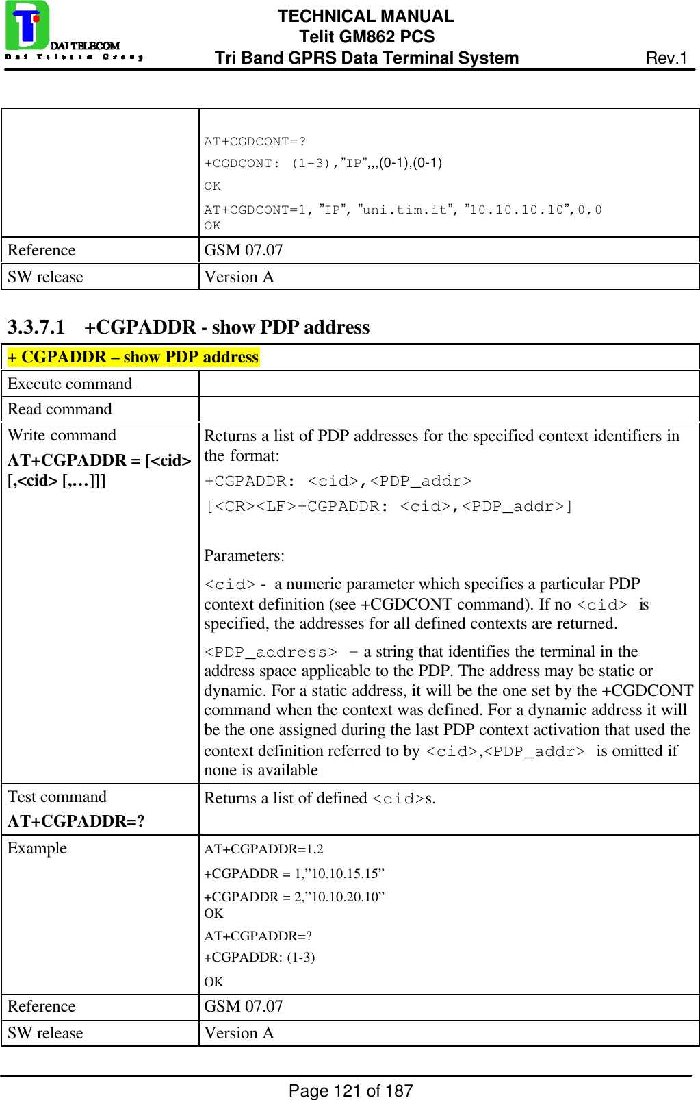 Page 121 of 187TECHNICAL MANUALTelit GM862 PCSTri Band GPRS Data Terminal System Rev.1AT+CGDCONT=?+CGDCONT: (1-3),”IP”,,,(0-1),(0-1)OKAT+CGDCONT=1, ”IP”, ”uni.tim.it”, ”10.10.10.10”,0,0OKReference GSM 07.07SW release Version A3.3.7.1 +CGPADDR - show PDP address+ CGPADDR – show PDP addressExecute commandRead commandWrite commandAT+CGPADDR = [&lt;cid&gt;[,&lt;cid&gt; [,…]]]Returns a list of PDP addresses for the specified context identifiers inthe format:+CGPADDR: &lt;cid&gt;,&lt;PDP_addr&gt;[&lt;CR&gt;&lt;LF&gt;+CGPADDR: &lt;cid&gt;,&lt;PDP_addr&gt;]Parameters:&lt;cid&gt; -  a numeric parameter which specifies a particular PDPcontext definition (see +CGDCONT command). If no &lt;cid&gt; isspecified, the addresses for all defined contexts are returned.&lt;PDP_address&gt; - a string that identifies the terminal in theaddress space applicable to the PDP. The address may be static ordynamic. For a static address, it will be the one set by the +CGDCONTcommand when the context was defined. For a dynamic address it willbe the one assigned during the last PDP context activation that used thecontext definition referred to by &lt;cid&gt;,&lt;PDP_addr&gt; is omitted ifnone is availableTest commandAT+CGPADDR=?Returns a list of defined &lt;cid&gt;s.Example AT+CGPADDR=1,2+CGPADDR = 1,”10.10.15.15”+CGPADDR = 2,”10.10.20.10”OKAT+CGPADDR=?+CGPADDR: (1-3)OKReference GSM 07.07SW release Version A