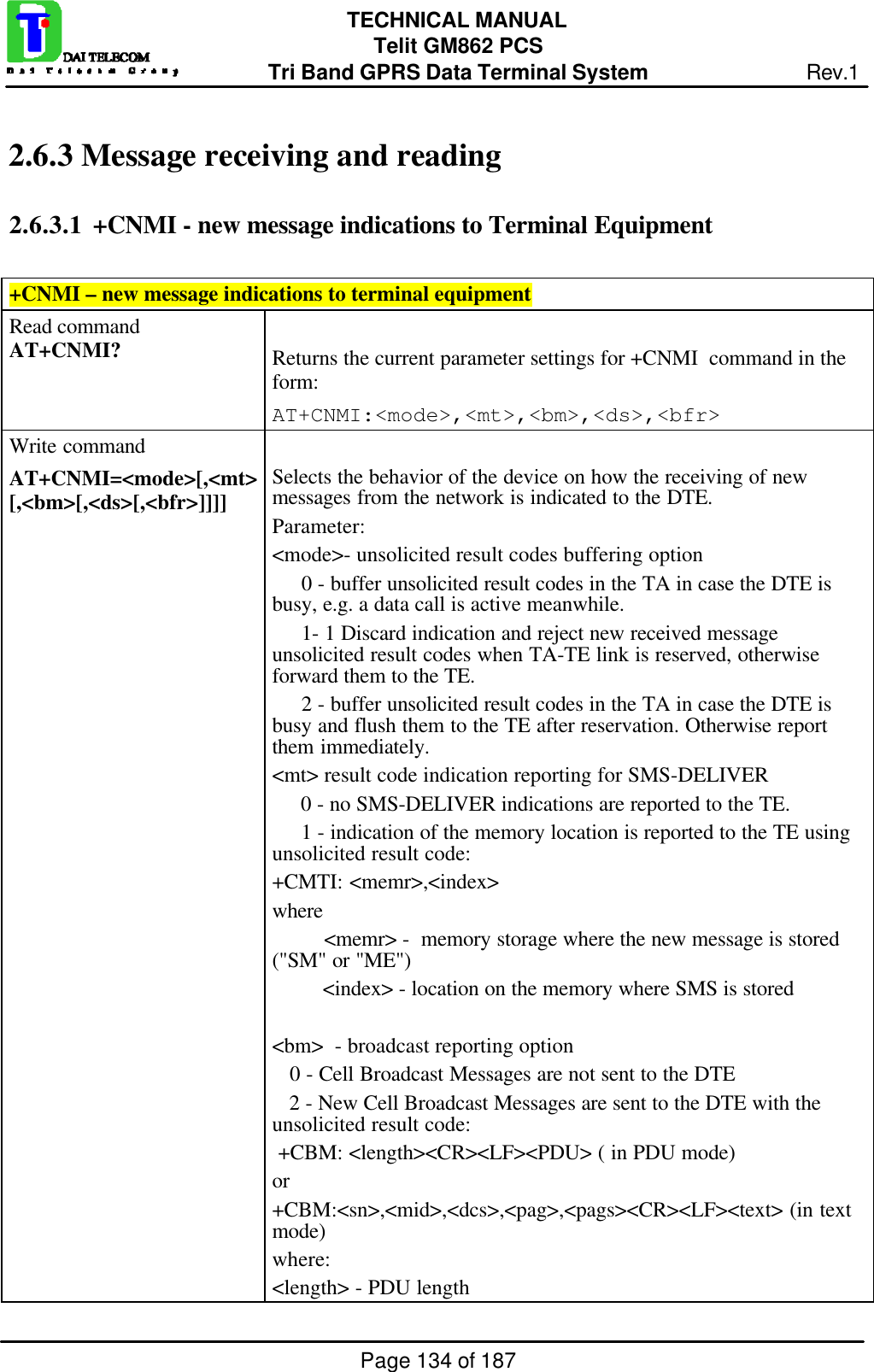 Page 134 of 187TECHNICAL MANUALTelit GM862 PCSTri Band GPRS Data Terminal System Rev.12.6.3  Message receiving and reading2.6.3.1  +CNMI - new message indications to Terminal Equipment+CNMI – new message indications to terminal equipmentRead commandAT+CNMI? Returns the current parameter settings for +CNMI  command in theform:AT+CNMI:&lt;mode&gt;,&lt;mt&gt;,&lt;bm&gt;,&lt;ds&gt;,&lt;bfr&gt;Write commandAT+CNMI=&lt;mode&gt;[,&lt;mt&gt;[,&lt;bm&gt;[,&lt;ds&gt;[,&lt;bfr&gt;]]]] Selects the behavior of the device on how the receiving of newmessages from the network is indicated to the DTE.Parameter:&lt;mode&gt;- unsolicited result codes buffering option     0 - buffer unsolicited result codes in the TA in case the DTE isbusy, e.g. a data call is active meanwhile.     1- 1 Discard indication and reject new received messageunsolicited result codes when TA-TE link is reserved, otherwiseforward them to the TE.     2 - buffer unsolicited result codes in the TA in case the DTE isbusy and flush them to the TE after reservation. Otherwise reportthem immediately.&lt;mt&gt; result code indication reporting for SMS-DELIVER     0 - no SMS-DELIVER indications are reported to the TE.     1 - indication of the memory location is reported to the TE usingunsolicited result code:+CMTI: &lt;memr&gt;,&lt;index&gt;where         &lt;memr&gt; -  memory storage where the new message is stored(&quot;SM&quot; or &quot;ME&quot;)         &lt;index&gt; - location on the memory where SMS is stored&lt;bm&gt;  - broadcast reporting option   0 - Cell Broadcast Messages are not sent to the DTE   2 - New Cell Broadcast Messages are sent to the DTE with theunsolicited result code: +CBM: &lt;length&gt;&lt;CR&gt;&lt;LF&gt;&lt;PDU&gt; ( in PDU mode)or+CBM:&lt;sn&gt;,&lt;mid&gt;,&lt;dcs&gt;,&lt;pag&gt;,&lt;pags&gt;&lt;CR&gt;&lt;LF&gt;&lt;text&gt; (in textmode)where:&lt;length&gt; - PDU length