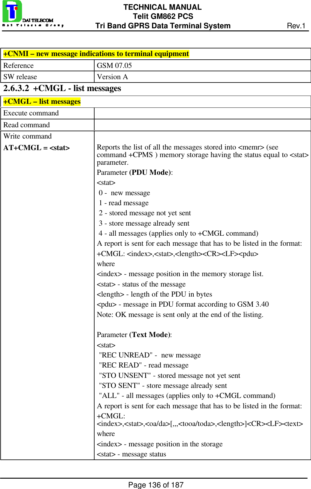 Page 136 of 187TECHNICAL MANUALTelit GM862 PCSTri Band GPRS Data Terminal System Rev.1+CNMI – new message indications to terminal equipmentReference GSM 07.05SW release Version A2.6.3.2  +CMGL - list messages+CMGL – list messagesExecute commandRead commandWrite commandAT+CMGL = &lt;stat&gt; Reports the list of all the messages stored into &lt;memr&gt; (seecommand +CPMS ) memory storage having the status equal to &lt;stat&gt;parameter.Parameter (PDU Mode):&lt;stat&gt; 0 -  new message 1 - read message 2 - stored message not yet sent 3 - store message already sent 4 - all messages (applies only to +CMGL command)A report is sent for each message that has to be listed in the format:+CMGL: &lt;index&gt;,&lt;stat&gt;,&lt;length&gt;&lt;CR&gt;&lt;LF&gt;&lt;pdu&gt;where&lt;index&gt; - message position in the memory storage list.&lt;stat&gt; - status of the message&lt;length&gt; - length of the PDU in bytes&lt;pdu&gt; - message in PDU format according to GSM 3.40Note: OK message is sent only at the end of the listing.Parameter (Text Mode):&lt;stat&gt; &quot;REC UNREAD&quot; -  new message &quot;REC READ&quot; - read message &quot;STO UNSENT&quot; - stored message not yet sent &quot;STO SENT&quot; - store message already sent &quot;ALL&quot; - all messages (applies only to +CMGL command)A report is sent for each message that has to be listed in the format:+CMGL:&lt;index&gt;,&lt;stat&gt;,&lt;oa/da&gt;[,,,&lt;tooa/toda&gt;,&lt;length&gt;]&lt;CR&gt;&lt;LF&gt;&lt;text&gt;where&lt;index&gt; - message position in the storage&lt;stat&gt; - message status