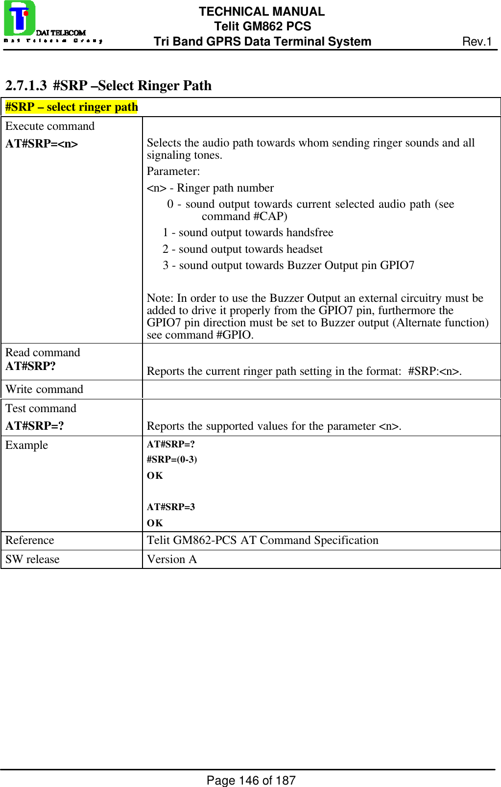 Page 146 of 187TECHNICAL MANUALTelit GM862 PCSTri Band GPRS Data Terminal System Rev.12.7.1.3  #SRP –Select Ringer Path#SRP – select ringer pathExecute commandAT#SRP=&lt;n&gt; Selects the audio path towards whom sending ringer sounds and allsignaling tones.Parameter:&lt;n&gt; - Ringer path number     0 - sound output towards current selected audio path (seecommand #CAP)     1 - sound output towards handsfree     2 - sound output towards headset     3 - sound output towards Buzzer Output pin GPIO7Note: In order to use the Buzzer Output an external circuitry must beadded to drive it properly from the GPIO7 pin, furthermore theGPIO7 pin direction must be set to Buzzer output (Alternate function)see command #GPIO.Read commandAT#SRP? Reports the current ringer path setting in the format:  #SRP:&lt;n&gt;.Write commandTest commandAT#SRP=? Reports the supported values for the parameter &lt;n&gt;.Example AT#SRP=?#SRP=(0-3)OKAT#SRP=3OKReference Telit GM862-PCS AT Command SpecificationSW release Version A