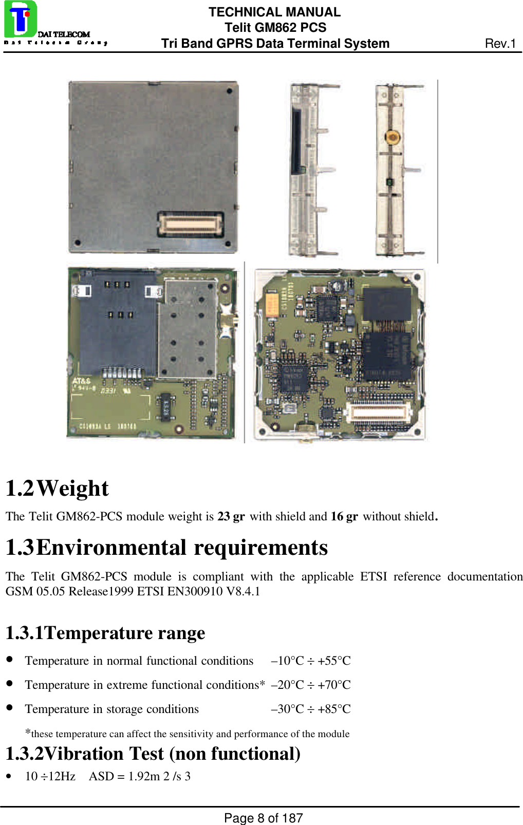 Page 8 of 187TECHNICAL MANUALTelit GM862 PCSTri Band GPRS Data Terminal System Rev.11.2 WeightThe Telit GM862-PCS module weight is 23 gr with shield and 16 gr without shield.1.3 Environmental requirementsThe  Telit GM862-PCS module is compliant with the applicable ETSI reference documentationGSM 05.05 Release1999 ETSI EN300910 V8.4.11.3.1 Temperature range• Temperature in normal functional conditions –10°C ÷ +55°C• Temperature in extreme functional conditions* –20°C ÷ +70°C• Temperature in storage conditions –30°C ÷ +85°C*these temperature can affect the sensitivity and performance of the module1.3.2 Vibration Test (non functional)• 10 ÷12Hz    ASD = 1.92m 2 /s 3