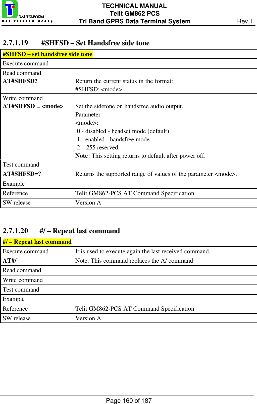 Page 160 of 187TECHNICAL MANUALTelit GM862 PCSTri Band GPRS Data Terminal System Rev.12.7.1.19  #SHFSD – Set Handsfree side tone#SHFSD – set handsfree side toneExecute commandRead commandAT#SHFSD? Return the current status in the format:#SHFSD: &lt;mode&gt;Write commandAT#SHFSD = &lt;mode&gt; Set the sidetone on handsfree audio output.Parameter&lt;mode&gt;: 0 - disabled - headset mode (default) 1 - enabled - handsfree mode 2…255 reservedNote: This setting returns to default after power off.Test commandAT#SHFSD=? Returns the supported range of values of the parameter &lt;mode&gt;.ExampleReference Telit GM862-PCS AT Command SpecificationSW release Version A2.7.1.20 #/ – Repeat last command#/ – Repeat last commandExecute commandAT#/It is used to execute again the last received command.Note: This command replaces the A/ commandRead commandWrite commandTest commandExampleReference Telit GM862-PCS AT Command SpecificationSW release Version A