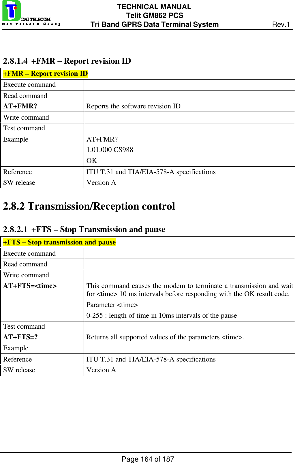 Page 164 of 187TECHNICAL MANUALTelit GM862 PCSTri Band GPRS Data Terminal System Rev.12.8.1.4  +FMR – Report revision ID+FMR – Report revision IDExecute commandRead commandAT+FMR? Reports the software revision IDWrite commandTest commandExample AT+FMR?1.01.000 CS988OKReference ITU T.31 and TIA/EIA-578-A specificationsSW release Version A2.8.2  Transmission/Reception control2.8.2.1  +FTS – Stop Transmission and pause+FTS – Stop transmission and pauseExecute commandRead commandWrite commandAT+FTS=&lt;time&gt; This command causes the modem to terminate a transmission and waitfor &lt;time&gt; 10 ms intervals before responding with the OK result code.Parameter &lt;time&gt;0-255 : length of time in 10ms intervals of the pauseTest commandAT+FTS=? Returns all supported values of the parameters &lt;time&gt;.ExampleReference ITU T.31 and TIA/EIA-578-A specificationsSW release Version A