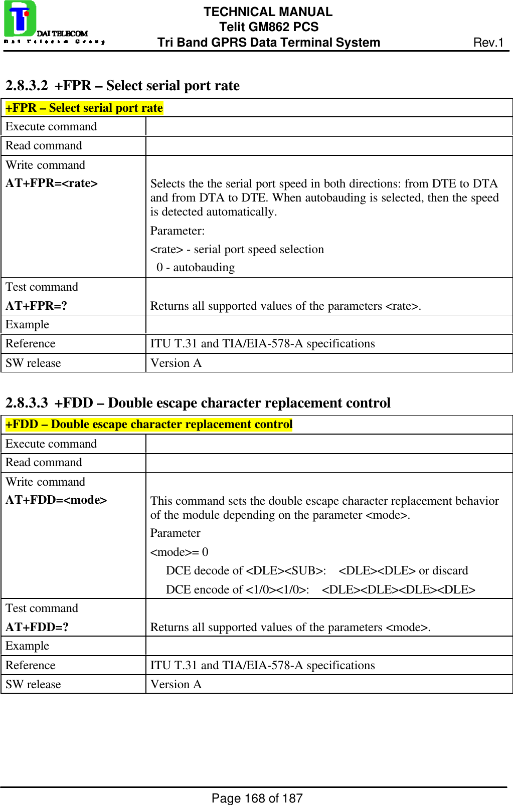 Page 168 of 187TECHNICAL MANUALTelit GM862 PCSTri Band GPRS Data Terminal System Rev.12.8.3.2  +FPR – Select serial port rate+FPR – Select serial port rateExecute commandRead commandWrite commandAT+FPR=&lt;rate&gt; Selects the the serial port speed in both directions: from DTE to DTAand from DTA to DTE. When autobauding is selected, then the speedis detected automatically.Parameter:&lt;rate&gt; - serial port speed selection  0 - autobaudingTest commandAT+FPR=? Returns all supported values of the parameters &lt;rate&gt;.ExampleReference ITU T.31 and TIA/EIA-578-A specificationsSW release Version A2.8.3.3  +FDD – Double escape character replacement control+FDD – Double escape character replacement controlExecute commandRead commandWrite commandAT+FDD=&lt;mode&gt; This command sets the double escape character replacement behaviorof the module depending on the parameter &lt;mode&gt;.Parameter&lt;mode&gt;= 0     DCE decode of &lt;DLE&gt;&lt;SUB&gt;:    &lt;DLE&gt;&lt;DLE&gt; or discard     DCE encode of &lt;1/0&gt;&lt;1/0&gt;:    &lt;DLE&gt;&lt;DLE&gt;&lt;DLE&gt;&lt;DLE&gt;Test commandAT+FDD=? Returns all supported values of the parameters &lt;mode&gt;.ExampleReference ITU T.31 and TIA/EIA-578-A specificationsSW release Version A