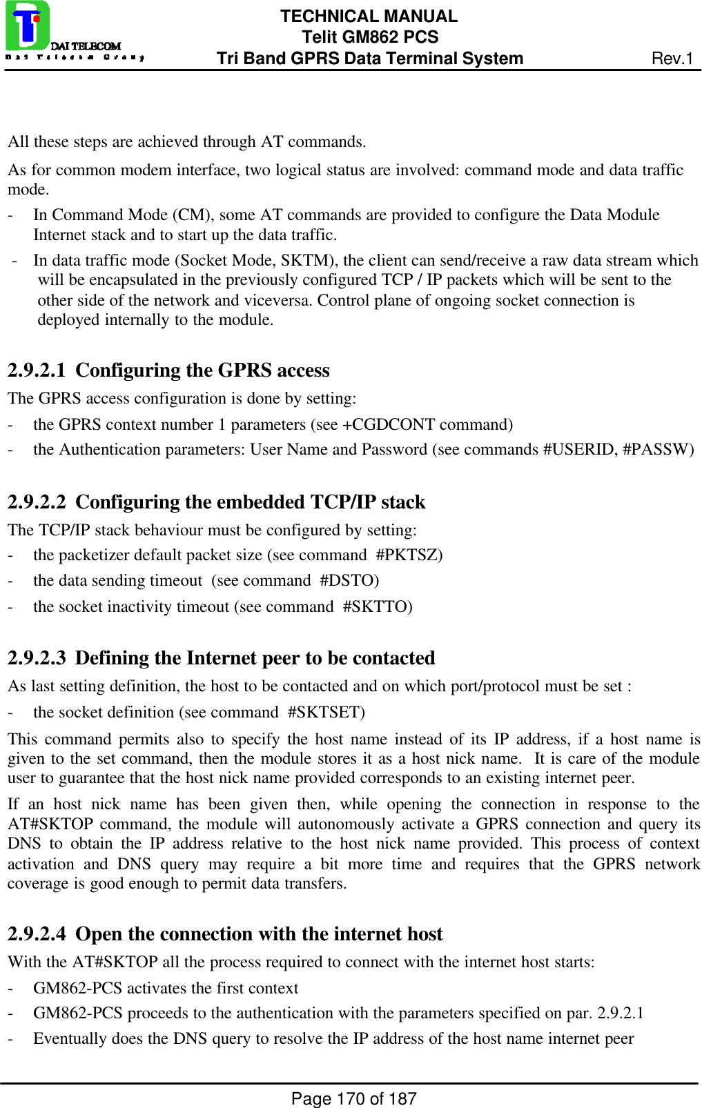 Page 170 of 187TECHNICAL MANUALTelit GM862 PCSTri Band GPRS Data Terminal System Rev.1All these steps are achieved through AT commands.As for common modem interface, two logical status are involved: command mode and data trafficmode.- In Command Mode (CM), some AT commands are provided to configure the Data ModuleInternet stack and to start up the data traffic.- In data traffic mode (Socket Mode, SKTM), the client can send/receive a raw data stream whichwill be encapsulated in the previously configured TCP / IP packets which will be sent to theother side of the network and viceversa. Control plane of ongoing socket connection isdeployed internally to the module.2.9.2.1  Configuring the GPRS accessThe GPRS access configuration is done by setting:- the GPRS context number 1 parameters (see +CGDCONT command)- the Authentication parameters: User Name and Password (see commands #USERID, #PASSW)2.9.2.2  Configuring the embedded TCP/IP stackThe TCP/IP stack behaviour must be configured by setting:- the packetizer default packet size (see command  #PKTSZ)- the data sending timeout  (see command  #DSTO)- the socket inactivity timeout (see command  #SKTTO)2.9.2.3  Defining the Internet peer to be contactedAs last setting definition, the host to be contacted and on which port/protocol must be set :- the socket definition (see command  #SKTSET)This command permits also to specify the host name instead of its IP address, if a host name isgiven to the set command, then the module stores it as a host nick name.  It is care of the moduleuser to guarantee that the host nick name provided corresponds to an existing internet peer.If an host nick name has been given then, while opening the connection in response to theAT#SKTOP command, the module will autonomously activate a GPRS connection and query itsDNS to obtain the IP address relative to the host nick name provided. This process of contextactivation and DNS query may require a bit more time and requires that the GPRS networkcoverage is good enough to permit data transfers.2.9.2.4  Open the connection with the internet hostWith the AT#SKTOP all the process required to connect with the internet host starts:- GM862-PCS activates the first context- GM862-PCS proceeds to the authentication with the parameters specified on par. 2.9.2.1- Eventually does the DNS query to resolve the IP address of the host name internet peer