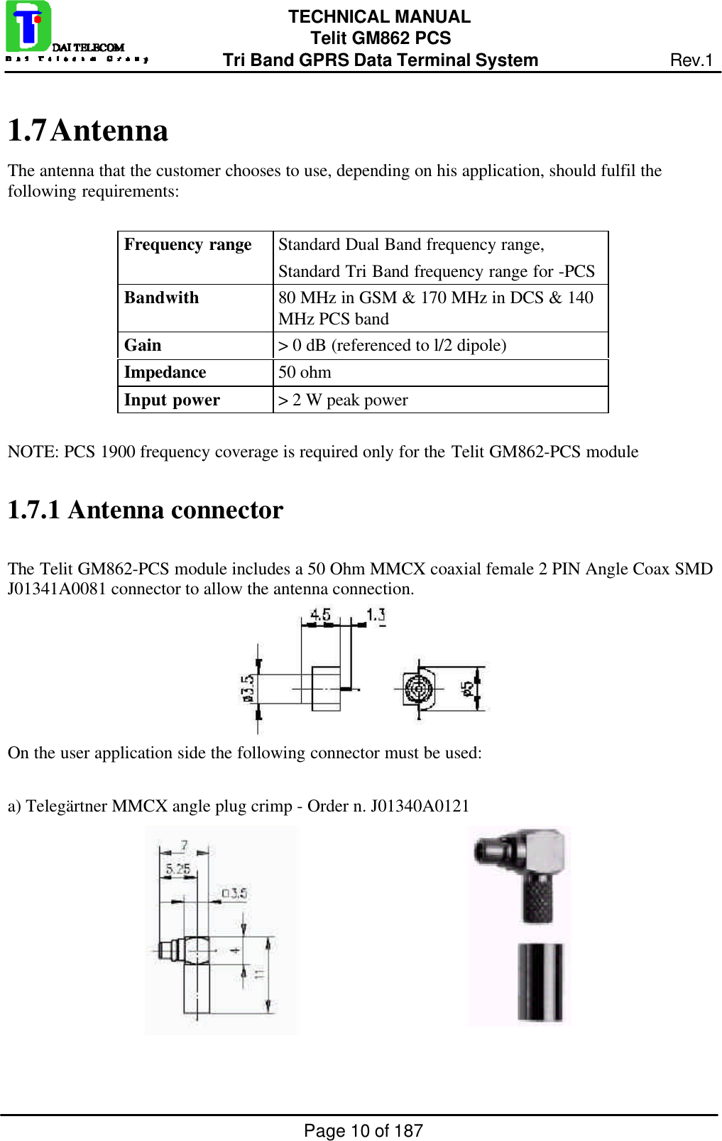 Page 10 of 187TECHNICAL MANUALTelit GM862 PCSTri Band GPRS Data Terminal System Rev.11.7 AntennaThe antenna that the customer chooses to use, depending on his application, should fulfil thefollowing requirements:Frequency range Standard Dual Band frequency range,Standard Tri Band frequency range for -PCSBandwith 80 MHz in GSM &amp; 170 MHz in DCS &amp; 140MHz PCS bandGain &gt; 0 dB (referenced to l/2 dipole)Impedance 50 ohmInput power &gt; 2 W peak powerNOTE: PCS 1900 frequency coverage is required only for the Telit GM862-PCS module1.7.1  Antenna connectorThe Telit GM862-PCS module includes a 50 Ohm MMCX coaxial female 2 PIN Angle Coax SMDJ01341A0081 connector to allow the antenna connection.On the user application side the following connector must be used:a) Telegärtner MMCX angle plug crimp - Order n. J01340A0121