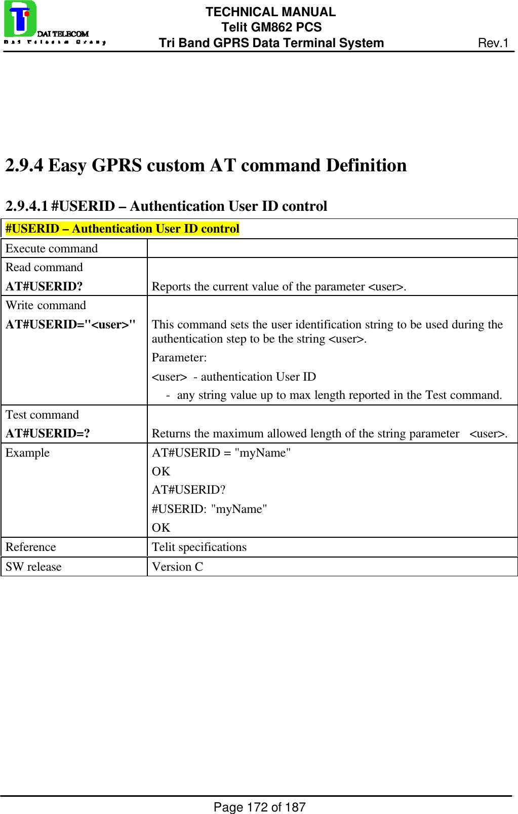Page 172 of 187TECHNICAL MANUALTelit GM862 PCSTri Band GPRS Data Terminal System Rev.12.9.4  Easy GPRS custom AT command Definition2.9.4.1 #USERID – Authentication User ID control#USERID – Authentication User ID controlExecute commandRead commandAT#USERID? Reports the current value of the parameter &lt;user&gt;.Write commandAT#USERID=&quot;&lt;user&gt;&quot; This command sets the user identification string to be used during theauthentication step to be the string &lt;user&gt;.Parameter:&lt;user&gt;  - authentication User ID    -  any string value up to max length reported in the Test command.Test commandAT#USERID=? Returns the maximum allowed length of the string parameter   &lt;user&gt;.Example AT#USERID = &quot;myName&quot;OKAT#USERID?#USERID: &quot;myName&quot;OKReference Telit specificationsSW release Version C