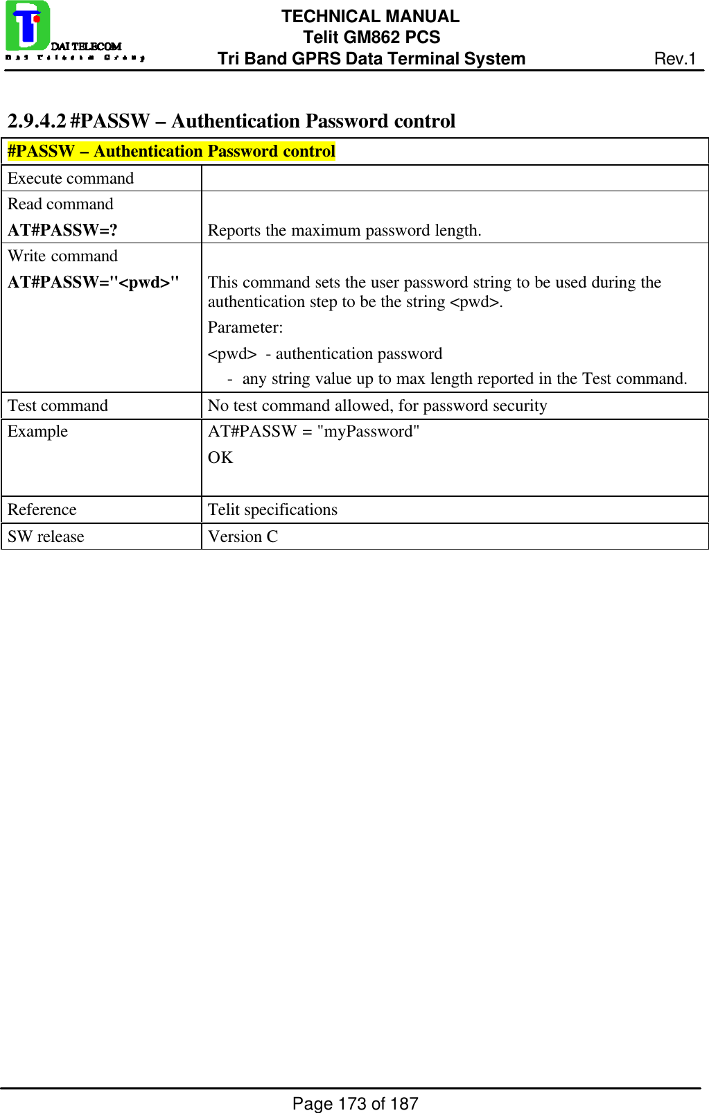 Page 173 of 187TECHNICAL MANUALTelit GM862 PCSTri Band GPRS Data Terminal System Rev.12.9.4.2 #PASSW – Authentication Password control#PASSW – Authentication Password controlExecute commandRead commandAT#PASSW=? Reports the maximum password length.Write commandAT#PASSW=&quot;&lt;pwd&gt;&quot; This command sets the user password string to be used during theauthentication step to be the string &lt;pwd&gt;.Parameter:&lt;pwd&gt;  - authentication password    -  any string value up to max length reported in the Test command.Test command No test command allowed, for password securityExample AT#PASSW = &quot;myPassword&quot;OKReference Telit specificationsSW release Version C