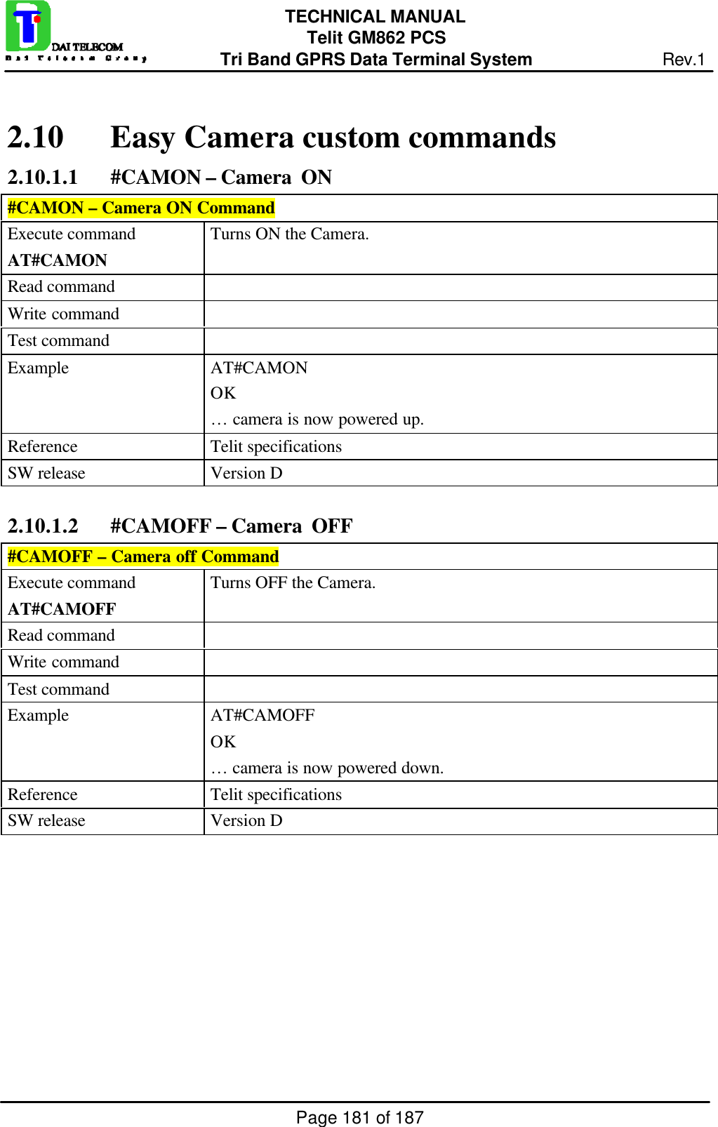 Page 181 of 187TECHNICAL MANUALTelit GM862 PCSTri Band GPRS Data Terminal System Rev.12.10 Easy Camera custom commands2.10.1.1 #CAMON – Camera  ON#CAMON – Camera ON CommandExecute commandAT#CAMONTurns ON the Camera.Read commandWrite commandTest commandExample AT#CAMONOK… camera is now powered up.Reference Telit specificationsSW release Version D2.10.1.2 #CAMOFF – Camera  OFF#CAMOFF – Camera off CommandExecute commandAT#CAMOFFTurns OFF the Camera.Read commandWrite commandTest commandExample AT#CAMOFFOK… camera is now powered down.Reference Telit specificationsSW release Version D