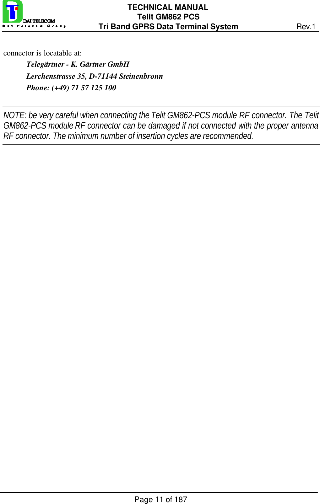 Page 11 of 187TECHNICAL MANUALTelit GM862 PCSTri Band GPRS Data Terminal System Rev.1connector is locatable at:Telegärtner - K. Gärtner GmbHLerchenstrasse 35, D-71144 SteinenbronnPhone: (+49) 71 57 125 100NOTE: be very careful when connecting the Telit GM862-PCS module RF connector. The TelitGM862-PCS module RF connector can be damaged if not connected with the proper antennaRF connector. The minimum number of insertion cycles are recommended.