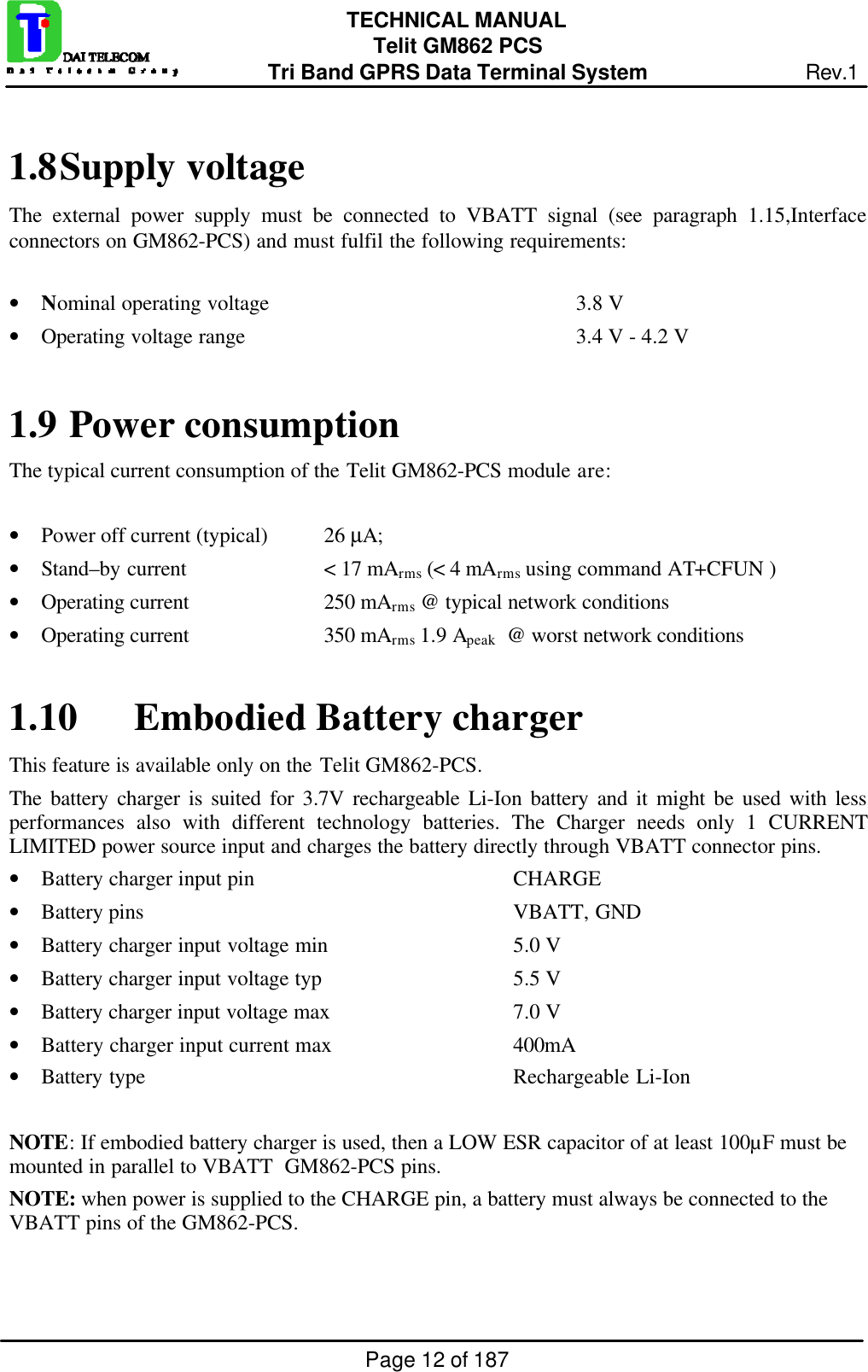 Page 12 of 187TECHNICAL MANUALTelit GM862 PCSTri Band GPRS Data Terminal System Rev.11.8 Supply voltageThe external power supply must be connected to VBATT signal (see paragraph 1.15,Interfaceconnectors on GM862-PCS) and must fulfil the following requirements:• Nominal operating voltage 3.8 V• Operating voltage range 3.4 V - 4.2 V1.9  Power consumptionThe typical current consumption of the Telit GM862-PCS module are:• Power off current (typical) 26 µA;• Stand–by current &lt; 17 mArms (&lt; 4 mArms using command AT+CFUN )• Operating current 250 mArms @ typical network conditions• Operating current 350 mArms 1.9 Apeak  @ worst network conditions1.10 Embodied Battery chargerThis feature is available only on the Telit GM862-PCS.The battery charger is suited for 3.7V rechargeable Li-Ion battery and it might be used with lessperformances also with different technology batteries. The Charger needs only 1 CURRENTLIMITED power source input and charges the battery directly through VBATT connector pins.• Battery charger input pin  CHARGE• Battery pins VBATT, GND• Battery charger input voltage min  5.0 V• Battery charger input voltage typ  5.5 V• Battery charger input voltage max  7.0 V• Battery charger input current max 400mA• Battery type Rechargeable Li-IonNOTE: If embodied battery charger is used, then a LOW ESR capacitor of at least 100µF must bemounted in parallel to VBATT  GM862-PCS pins.NOTE: when power is supplied to the CHARGE pin, a battery must always be connected to theVBATT pins of the GM862-PCS.