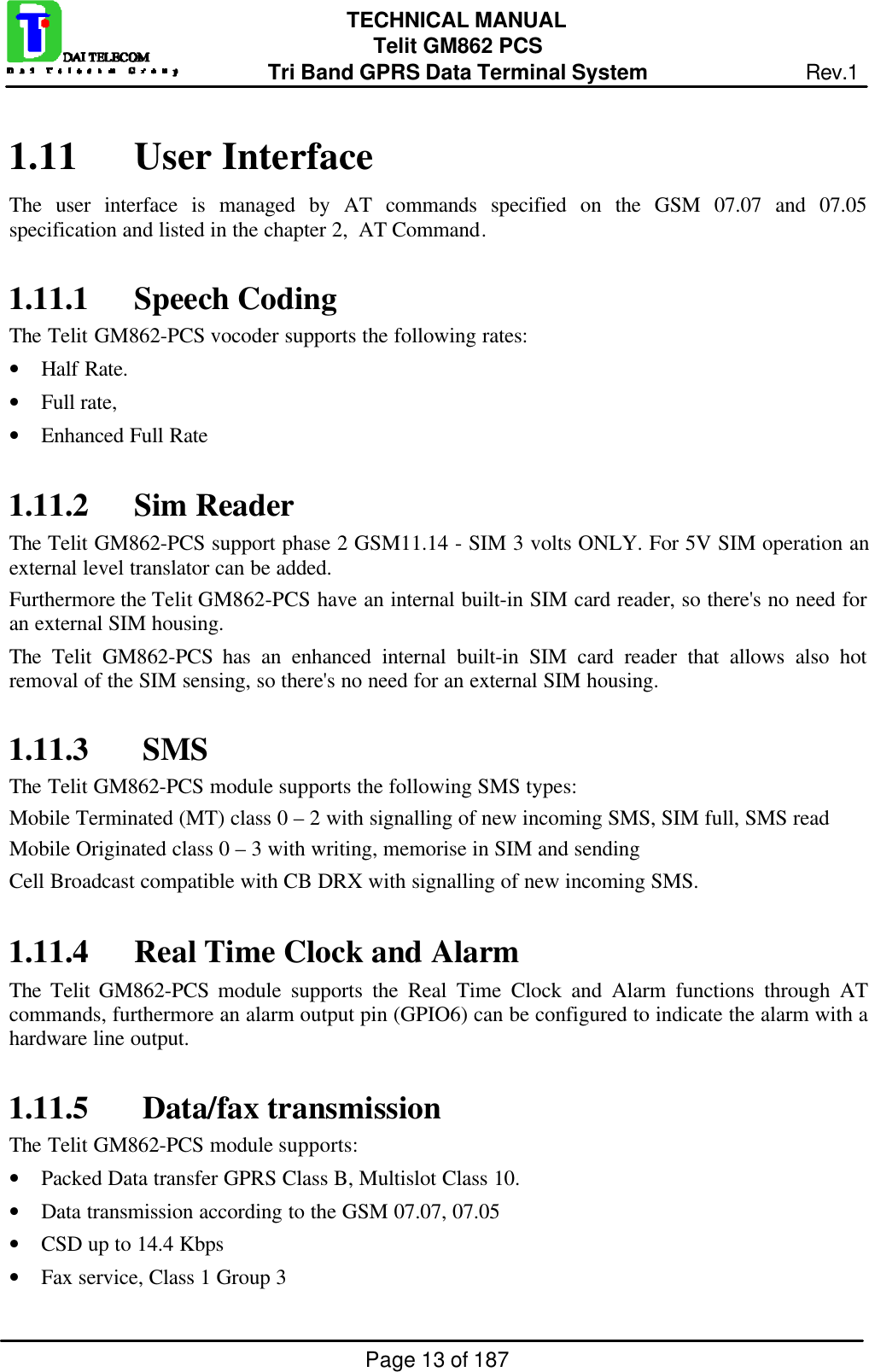 Page 13 of 187TECHNICAL MANUALTelit GM862 PCSTri Band GPRS Data Terminal System Rev.11.11 User InterfaceThe user interface is managed by AT commands specified on the GSM 07.07 and 07.05specification and listed in the chapter 2,  AT Command.1.11.1 Speech CodingThe Telit GM862-PCS vocoder supports the following rates:• Half Rate.• Full rate,• Enhanced Full Rate1.11.2 Sim ReaderThe Telit GM862-PCS support phase 2 GSM11.14 - SIM 3 volts ONLY. For 5V SIM operation anexternal level translator can be added.Furthermore the Telit GM862-PCS have an internal built-in SIM card reader, so there&apos;s no need foran external SIM housing.The  Telit GM862-PCS has an enhanced internal built-in SIM card reader that allows also hotremoval of the SIM sensing, so there&apos;s no need for an external SIM housing.1.11.3  SMSThe Telit GM862-PCS module supports the following SMS types:Mobile Terminated (MT) class 0 – 2 with signalling of new incoming SMS, SIM full, SMS readMobile Originated class 0 – 3 with writing, memorise in SIM and sendingCell Broadcast compatible with CB DRX with signalling of new incoming SMS.1.11.4 Real Time Clock and AlarmThe  Telit GM862-PCS module supports the Real Time Clock and Alarm functions through ATcommands, furthermore an alarm output pin (GPIO6) can be configured to indicate the alarm with ahardware line output.1.11.5  Data/fax transmissionThe Telit GM862-PCS module supports:• Packed Data transfer GPRS Class B, Multislot Class 10.• Data transmission according to the GSM 07.07, 07.05• CSD up to 14.4 Kbps• Fax service, Class 1 Group 3
