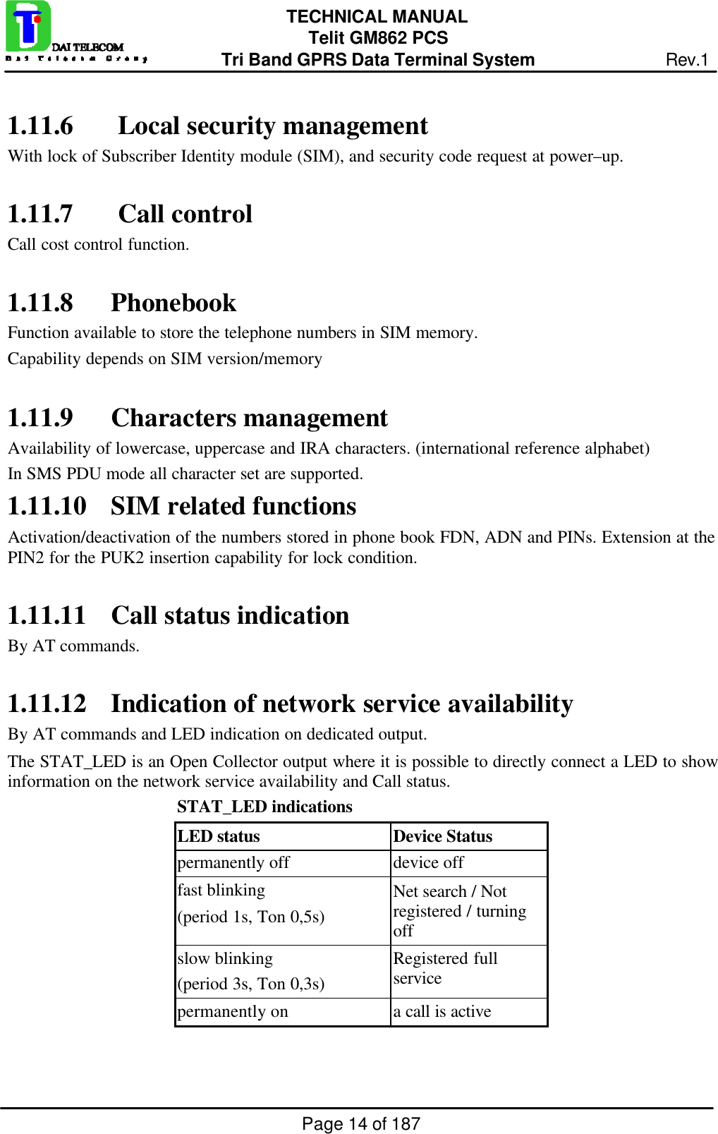 Page 14 of 187TECHNICAL MANUALTelit GM862 PCSTri Band GPRS Data Terminal System Rev.11.11.6  Local security managementWith lock of Subscriber Identity module (SIM), and security code request at power–up.1.11.7  Call controlCall cost control function.1.11.8 PhonebookFunction available to store the telephone numbers in SIM memory.Capability depends on SIM version/memory1.11.9 Characters managementAvailability of lowercase, uppercase and IRA characters. (international reference alphabet)In SMS PDU mode all character set are supported.1.11.10 SIM related functionsActivation/deactivation of the numbers stored in phone book FDN, ADN and PINs. Extension at thePIN2 for the PUK2 insertion capability for lock condition.1.11.11 Call status indicationBy AT commands.1.11.12 Indication of network service availabilityBy AT commands and LED indication on dedicated output.The STAT_LED is an Open Collector output where it is possible to directly connect a LED to showinformation on the network service availability and Call status.   STAT_LED indicationsLED status Device Statuspermanently off device offfast blinking(period 1s, Ton 0,5s)Net search / Notregistered / turningoffslow blinking(period 3s, Ton 0,3s)Registered fullservicepermanently on a call is active
