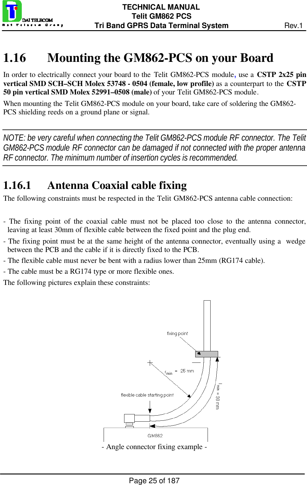 Page 25 of 187TECHNICAL MANUALTelit GM862 PCSTri Band GPRS Data Terminal System Rev.11.16 Mounting the GM862-PCS on your BoardIn order to electrically connect your board to the Telit GM862-PCS module, use a CSTP 2x25 pinvertical SMD SCH–SCH Molex 53748 - 0504 (female, low profile) as a counterpart to the CSTP50 pin vertical SMD Molex 52991–0508 (male) of your Telit GM862-PCS module.When mounting the Telit GM862-PCS module on your board, take care of soldering the GM862-PCS shielding reeds on a ground plane or signal.NOTE: be very careful when connecting the Telit GM862-PCS module RF connector. The TelitGM862-PCS module RF connector can be damaged if not connected with the proper antennaRF connector. The minimum number of insertion cycles is recommended.1.16.1 Antenna Coaxial cable fixingThe following constraints must be respected in the Telit GM862-PCS antenna cable connection:- The fixing point of the coaxial cable must not be placed too close to the antenna connector,leaving at least 30mm of flexible cable between the fixed point and the plug end.- The fixing point must be at the same height of the antenna connector, eventually using a  wedgebetween the PCB and the cable if it is directly fixed to the PCB.- The flexible cable must never be bent with a radius lower than 25mm (RG174 cable).- The cable must be a RG174 type or more flexible ones.The following pictures explain these constraints:- Angle connector fixing example -