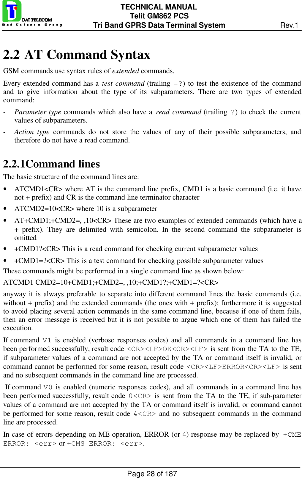Page 28 of 187TECHNICAL MANUALTelit GM862 PCSTri Band GPRS Data Terminal System Rev.12.2  AT Command SyntaxGSM commands use syntax rules of extended commands.Every extended command has a test command (trailing =?) to test the existence of the commandand to give information about the type of its subparameters. There are two types of extendedcommand:- Parameter type commands which also have a read command (trailing ?) to check the currentvalues of subparameters.- Action type commands do not store the values of any of their possible subparameters, andtherefore do not have a read command.2.2.1 Command linesThe basic structure of the command lines are:• ATCMD1&lt;CR&gt; where AT is the command line prefix, CMD1 is a basic command (i.e. it havenot + prefix) and CR is the command line terminator character• ATCMD2=10&lt;CR&gt; where 10 is a subparameter• AT+CMD1;+CMD2=, ,10&lt;CR&gt; These are two examples of extended commands (which have a+ prefix). They are delimited with semicolon. In the second command the subparameter isomitted• +CMD1?&lt;CR&gt; This is a read command for checking current subparameter values• +CMD1=?&lt;CR&gt; This is a test command for checking possible subparameter valuesThese commands might be performed in a single command line as shown below:ATCMD1 CMD2=10+CMD1;+CMD2=, ,10;+CMD1?;+CMD1=?&lt;CR&gt;anyway it is always preferable to separate into different command lines the basic commands (i.e.without + prefix) and the extended commands (the ones with + prefix); furthermore it is suggestedto avoid placing several action commands in the same command line, because if one of them fails,then an error message is received but it is not possible to argue which one of them has failed theexecution.If command V1 is enabled (verbose responses codes) and all commands in a command line hasbeen performed successfully, result code &lt;CR&gt;&lt;LF&gt;OK&lt;CR&gt;&lt;LF&gt; is sent from the TA to the TE,if subparameter values of a command are not accepted by the TA or command itself is invalid, orcommand cannot be performed for some reason, result code &lt;CR&gt;&lt;LF&gt;ERROR&lt;CR&gt;&lt;LF&gt; is sentand no subsequent commands in the command line are processed. If command V0 is enabled (numeric responses codes), and all commands in a command line hasbeen performed successfully, result code 0&lt;CR&gt; is sent from the TA to the TE, if sub-parametervalues of a command are not accepted by the TA or command itself is invalid, or command cannotbe performed for some reason, result code 4&lt;CR&gt; and no subsequent commands in the commandline are processed.In case of errors depending on ME operation, ERROR (or 4) response may be replaced by  +CMEERROR: &lt;err&gt; or +CMS ERROR: &lt;err&gt;.