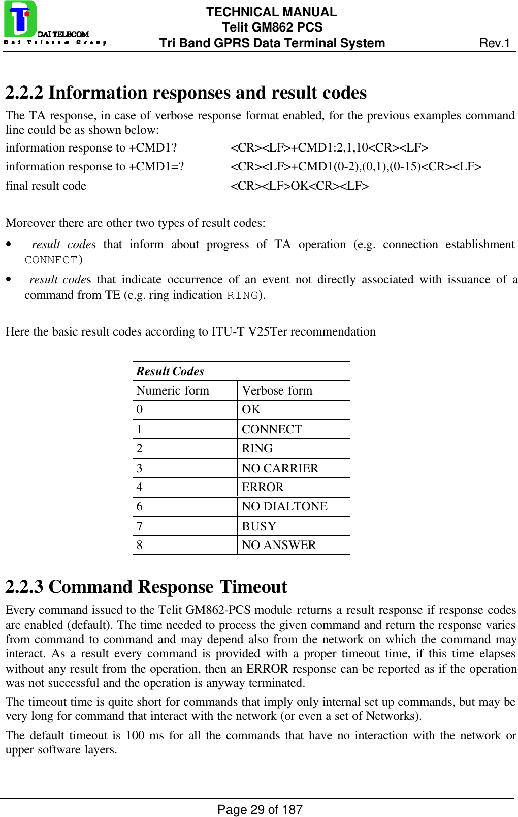 Page 29 of 187TECHNICAL MANUALTelit GM862 PCSTri Band GPRS Data Terminal System Rev.12.2.2  Information responses and result codesThe TA response, in case of verbose response format enabled, for the previous examples commandline could be as shown below:information response to +CMD1? &lt;CR&gt;&lt;LF&gt;+CMD1:2,1,10&lt;CR&gt;&lt;LF&gt;information response to +CMD1=? &lt;CR&gt;&lt;LF&gt;+CMD1(0-2),(0,1),(0-15)&lt;CR&gt;&lt;LF&gt;final result code &lt;CR&gt;&lt;LF&gt;OK&lt;CR&gt;&lt;LF&gt;Moreover there are other two types of result codes:•  result codes that inform about progress of TA operation (e.g. connection establishmentCONNECT)•  result codes that indicate occurrence of an event not directly associated with issuance of acommand from TE (e.g. ring indication RING).Here the basic result codes according to ITU-T V25Ter recommendationResult CodesNumeric form Verbose form0OK1CONNECT2RING3NO CARRIER4ERROR6NO DIALTONE7BUSY8NO ANSWER2.2.3  Command Response TimeoutEvery command issued to the Telit GM862-PCS module returns a result response if response codesare enabled (default). The time needed to process the given command and return the response variesfrom command to command and may depend also from the network on which the command mayinteract. As a result every command is provided with a proper timeout time, if this time elapseswithout any result from the operation, then an ERROR response can be reported as if the operationwas not successful and the operation is anyway terminated.The timeout time is quite short for commands that imply only internal set up commands, but may bevery long for command that interact with the network (or even a set of Networks).The default timeout is 100 ms for all the commands that have no interaction with the network orupper software layers.