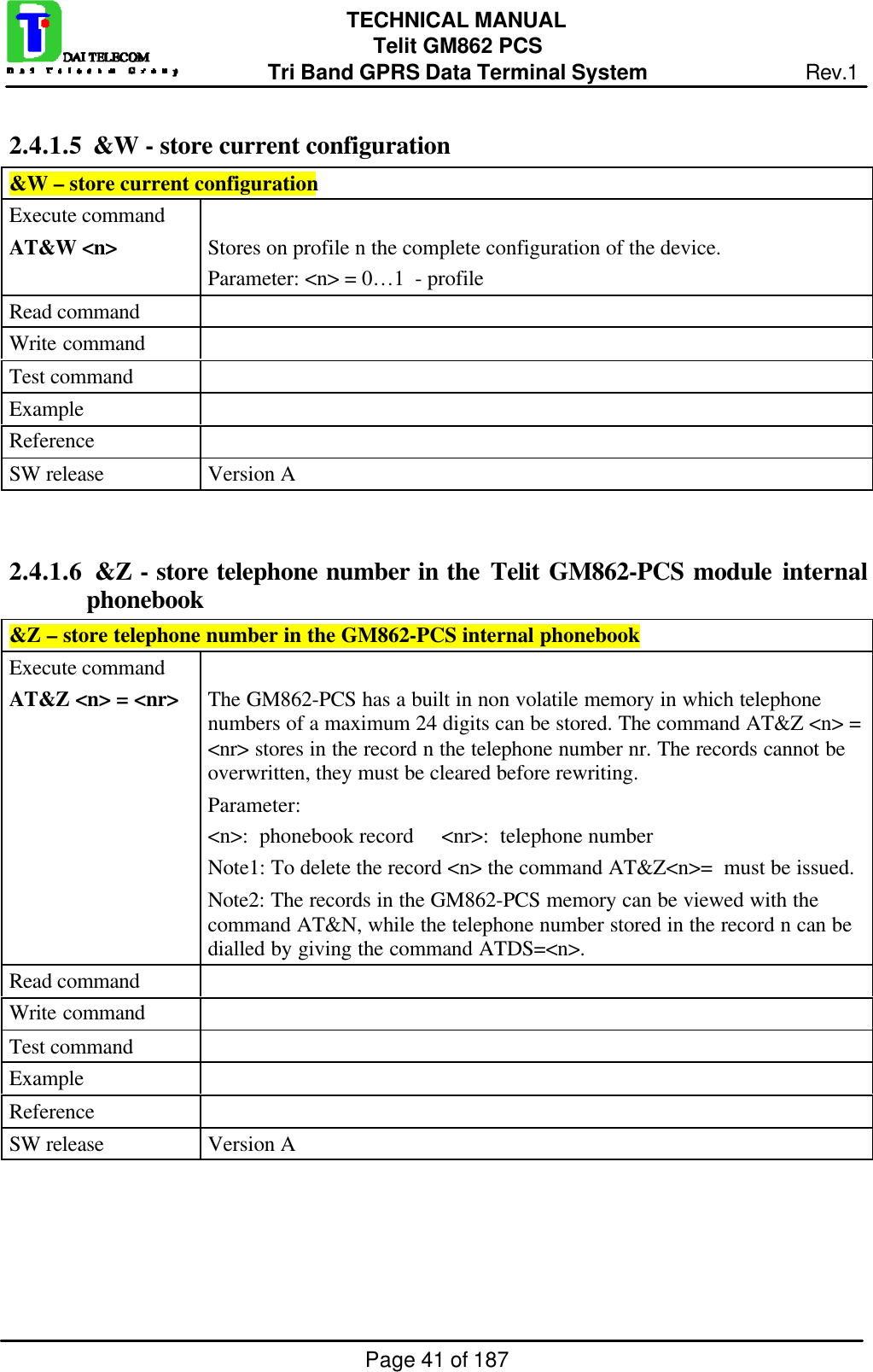 Page 41 of 187TECHNICAL MANUALTelit GM862 PCSTri Band GPRS Data Terminal System Rev.12.4.1.5  &amp;W - store current configuration&amp;W – store current configurationExecute commandAT&amp;W &lt;n&gt; Stores on profile n the complete configuration of the device.Parameter: &lt;n&gt; = 0…1  - profileRead commandWrite commandTest commandExampleReferenceSW release Version A2.4.1.6  &amp;Z - store telephone number in the Telit GM862-PCS module internalphonebook&amp;Z – store telephone number in the GM862-PCS internal phonebookExecute commandAT&amp;Z &lt;n&gt; = &lt;nr&gt; The GM862-PCS has a built in non volatile memory in which telephonenumbers of a maximum 24 digits can be stored. The command AT&amp;Z &lt;n&gt; =&lt;nr&gt; stores in the record n the telephone number nr. The records cannot beoverwritten, they must be cleared before rewriting.Parameter:&lt;n&gt;:  phonebook record     &lt;nr&gt;:  telephone numberNote1: To delete the record &lt;n&gt; the command AT&amp;Z&lt;n&gt;=  must be issued.Note2: The records in the GM862-PCS memory can be viewed with thecommand AT&amp;N, while the telephone number stored in the record n can bedialled by giving the command ATDS=&lt;n&gt;.Read commandWrite commandTest commandExampleReferenceSW release Version A