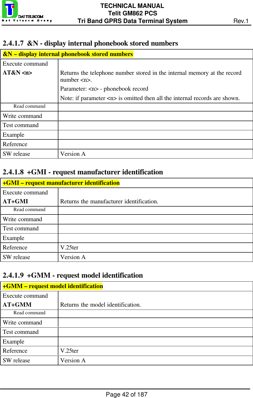 Page 42 of 187TECHNICAL MANUALTelit GM862 PCSTri Band GPRS Data Terminal System Rev.12.4.1.7  &amp;N - display internal phonebook stored numbers&amp;N – display internal phonebook stored numbersExecute commandAT&amp;N &lt;n&gt; Returns the telephone number stored in the internal memory at the recordnumber &lt;n&gt;.Parameter: &lt;n&gt; - phonebook recordNote: if parameter &lt;n&gt; is omitted then all the internal records are shown.Read commandWrite commandTest commandExampleReferenceSW release Version A2.4.1.8  +GMI - request manufacturer identification+GMI – request manufacturer identificationExecute commandAT+GMI Returns the manufacturer identification.Read commandWrite commandTest commandExampleReference V.25terSW release Version A2.4.1.9  +GMM - request model identification+GMM – request model identificationExecute commandAT+GMM Returns the model identification.Read commandWrite commandTest commandExampleReference V.25terSW release Version A