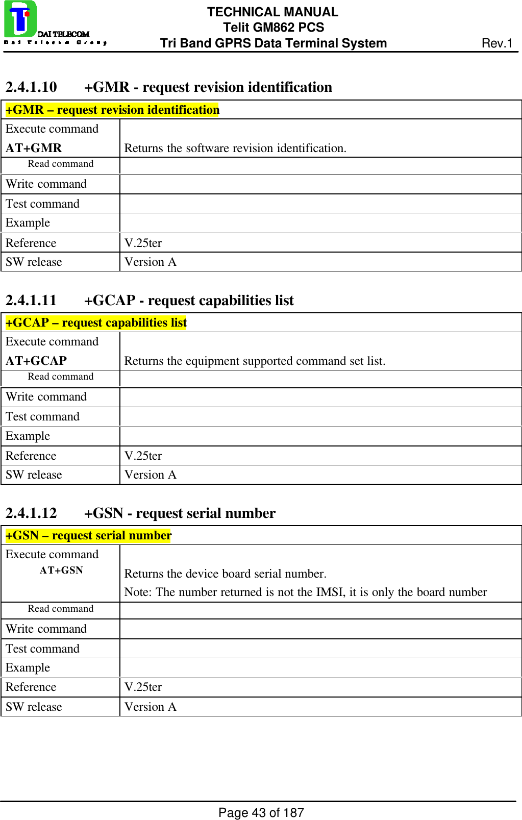 Page 43 of 187TECHNICAL MANUALTelit GM862 PCSTri Band GPRS Data Terminal System Rev.12.4.1.10  +GMR - request revision identification+GMR – request revision identificationExecute commandAT+GMR Returns the software revision identification.Read commandWrite commandTest commandExampleReference V.25terSW release Version A2.4.1.11  +GCAP - request capabilities list+GCAP – request capabilities listExecute commandAT+GCAP Returns the equipment supported command set list.Read commandWrite commandTest commandExampleReference V.25terSW release Version A2.4.1.12  +GSN - request serial number+GSN – request serial numberExecute commandAT+GSN Returns the device board serial number.Note: The number returned is not the IMSI, it is only the board numberRead commandWrite commandTest commandExampleReference V.25terSW release Version A