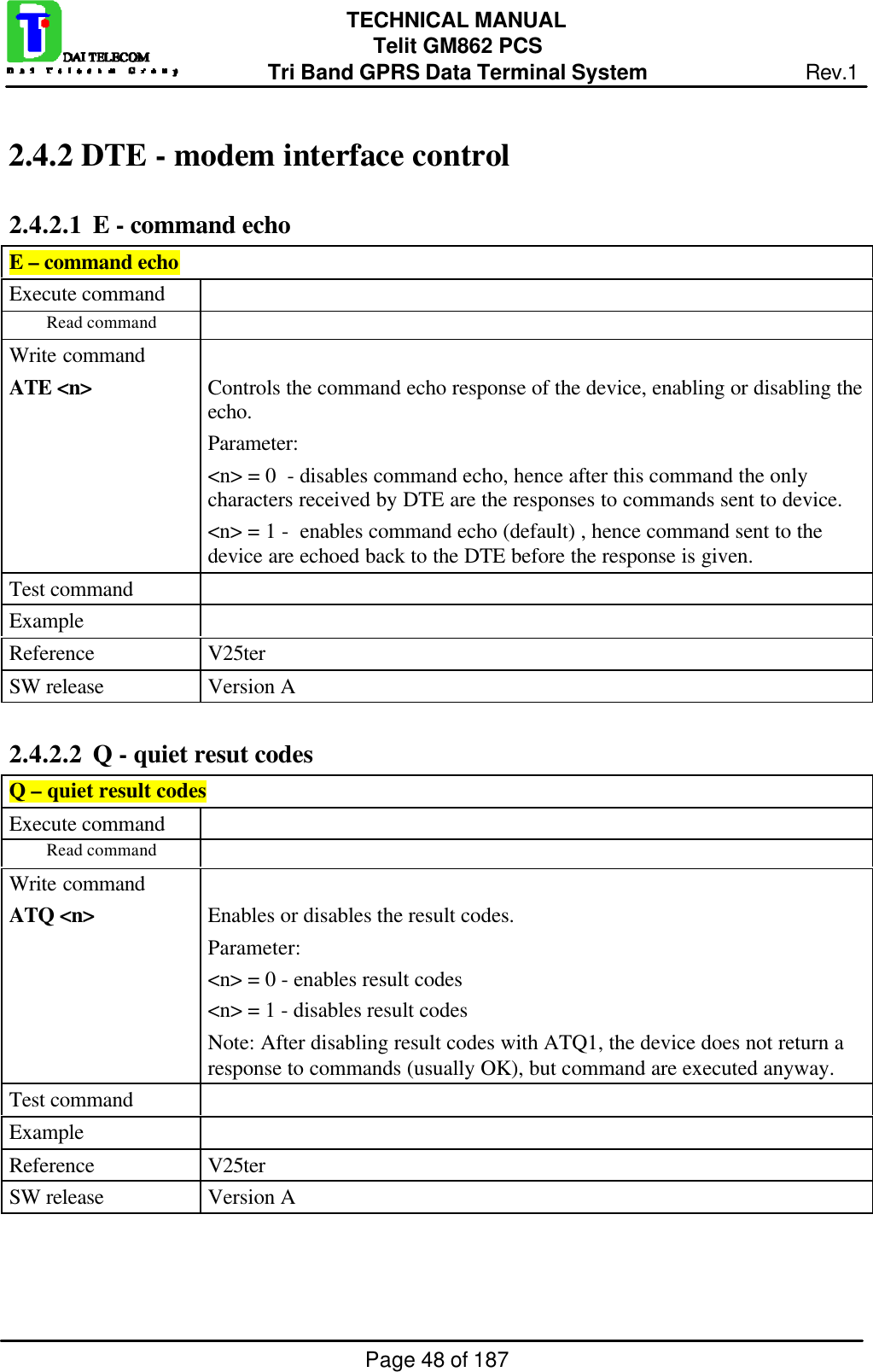 Page 48 of 187TECHNICAL MANUALTelit GM862 PCSTri Band GPRS Data Terminal System Rev.12.4.2  DTE - modem interface control2.4.2.1  E - command echoE – command echoExecute commandRead commandWrite commandATE &lt;n&gt; Controls the command echo response of the device, enabling or disabling theecho.Parameter:  &lt;n&gt; = 0  - disables command echo, hence after this command the onlycharacters received by DTE are the responses to commands sent to device.&lt;n&gt; = 1 -  enables command echo (default) , hence command sent to thedevice are echoed back to the DTE before the response is given.Test commandExampleReference V25terSW release Version A2.4.2.2  Q - quiet resut codesQ – quiet result codesExecute commandRead commandWrite commandATQ &lt;n&gt; Enables or disables the result codes.Parameter:&lt;n&gt; = 0 - enables result codes&lt;n&gt; = 1 - disables result codesNote: After disabling result codes with ATQ1, the device does not return aresponse to commands (usually OK), but command are executed anyway.Test commandExampleReference V25terSW release Version A